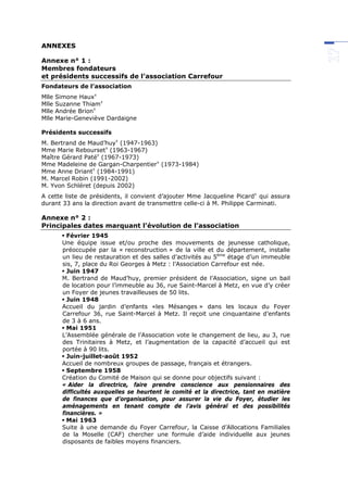 ANNEXES
Annexe n° 1 :
Membres fondateurs
et présidents successifs de l’association Carrefour
Fondateurs de l’association
Mlle Simone Haux
Mlle Suzanne Thiam
Mlle Andrée Brion
Mlle Marie-Geneviève Dardaigne
Présidents successifs
M. Bertrand de Maud’huy
(1947-1963)
Mme Marie Rebourset
(1963-1967)
Maître Gérard Paté
(1967-1973)
Mme Madeleine de Gargan-Charpentier
(1973-1984)
Mme Anne Driant
(1984-1991)
M. Marcel Robin (1991-2002)
M. Yvon Schléret (depuis 2002)
A cette liste de présidents, il convient d’ajouter Mme Jacqueline Picard
qui assura
durant 33 ans la direction avant de transmettre celle-ci à M. Philippe Carminati.
Annexe n° 2 :
Principales dates marquant l’évolution de l’association
 Février 1945
Une équipe issue et/ou proche des mouvements de jeunesse catholique,
préoccupée par la « reconstruction » de la ville et du département, installe
un lieu de restauration et des salles d’activités au 5ème
étage d’un immeuble
sis, 7, place du Roi Georges à Metz : l’Association Carrefour est née.
 Juin 1947
M. Bertrand de Maud’huy, premier président de l’Association, signe un bail
de location pour l’immeuble au 36, rue Saint-Marcel à Metz, en vue d’y créer
un Foyer de jeunes travailleuses de 50 lits.
 Juin 1948
Accueil du jardin d’enfants «les Mésanges » dans les locaux du Foyer
Carrefour 36, rue Saint-Marcel à Metz. Il reçoit une cinquantaine d’enfants
de 3 à 6 ans.
 Mai 1951
L’Assemblée générale de l’Association vote le changement de lieu, au 3, rue
des Trinitaires à Metz, et l’augmentation de la capacité d’accueil qui est
portée à 90 lits.
 Juin-juillet-août 1952
Accueil de nombreux groupes de passage, français et étrangers.
 Septembre 1958
Création du Comité de Maison qui se donne pour objectifs suivant :
« Aider la directrice, faire prendre conscience aux pensionnaires des
difficultés auxquelles se heurtent le comité et la directrice, tant en matière
de finances que d’organisation, pour assurer la vie du Foyer, étudier les
aménagements en tenant compte de l’avis général et des possibilités
financières. »
 Mai 1963
Suite à une demande du Foyer Carrefour, la Caisse d’Allocations Familiales
de la Moselle (CAF) chercher une formule d’aide individuelle aux jeunes
disposants de faibles moyens financiers.
 