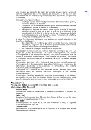 une maison qui accueille de façon personnelle chaque jeune, considéré
comme responsable de sa vie, capable de percevoir, en lui et dans son
environnement, les normes qui guideront ses choix essentiels, son parcours
d’humanité.
Cela se traduit notamment par :
- une large équipe, bénévole et permanente, d’animation et de gestion,
soucieuse d’écoute et d’action
- l’ouverture sur le monde et sur la vie grâce à la diversité des activités
proposées au sein de la maison et à l’extérieur.
- Bâtiments et équipes, la maison toute entière cherche à exprimer
quotidiennement le goût de la vie, le goût de la création et de la
beauté, celui de la liberté et de la marche vers l’autonomie, la lutte
contre l’exclusion, le goût du courage et de l’entraînement à l’effort,
l’amour de soi et l’ouverture à autrui.
A cette fin, Carrefour administre « un équipement social polyvalent » de
type foyer Soleil pour :
- des résidentes et résidents qui sont apprentis, lycéens, étudiants
travailleurs, stagiaires de la formation professionnelle, demandeurs
d’emploi en insertion sociale et professionnelle,
- des usagers et passagers individuels ou en groupes
L’association Carrefour gère des secteurs d’activités spécifiques qui sont : un
Foyer de jeunes travailleuses, un Foyer d’hébergement, un Centre
d’hébergement et de réadaptation sociale, un Centre d’adaptation à la vie
active et d’insertion professionnelle, une Auberge de jeunesse, un Espace
d’expositions « Carrefour des arts », des lieux d’activités culturelles, sociales
et sportives.
L’association Carrefour offre également des services complémentaires :
d’hébergement et de restauration, des salles d’activités, de réunions ou de
séminaires, d’activités socio-éducatives et d’insertion, des actions
culturelles, des activités sportives.
L’originalité de Carrefour et son efficacité sociale résident dans cette
articulation entre les secteurs d’activités spécifiques et les services
complémentaires.
L’association Carrefour a également pour but de promouvoir et de réaliser,
par tous les moyens dont elle dispose, des services ou établissements utiles
pour les populations concernées au plan local, départemental et régional.»
Annexe n° 4 :
Principales dates marquant l’évolution des locaux
et des capacités d’accueil
 Février 1945
Installation d’un lieu de restauration et de salles d’activités au 7, place du roi
Georges.
 Juin 1947
Location d’un immeuble situé 36, rue Saint-Marcel à Metz en vue d’y créer
un Foyer de travailleuses de 50 lits.
 Mai 1951
Déménagement du Foyer au 3, rue des Trinitaires à Metz, la capacité
d’accueil est portée à 90 lits.
 Janvier 1964
Aménagement d’un grand dortoir en 7 chambres et y accueillir des jeunes
filles rapatriées d’Algérie.
 