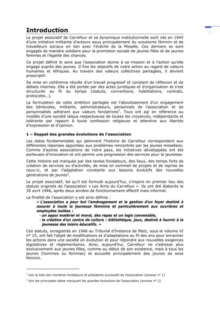 Introduction
Le projet associatif de Carrefour et sa dynamique institutionnelle sont nés en 1945
d’une initiative militante d’acteurs issus principalement du scoutisme féminin et de
travailleurs sociaux en lien avec l’évêché de la Moselle. Ces derniers se sont
engagés de manière solidaire pour la promotion sociale de jeunes filles et de jeunes
femmes et l’égalité des chances.
Ce projet définit le sens que l’association donne à sa mission et à l’action qu’elle
engage auprès des jeunes. Il fixe les objectifs de notre action au regard de valeurs
humaines et éthiques. Au travers des valeurs collectives partagées, il devient
prescriptif.
Sa mise en cohérence résulte d’un travail progressif et constant de réflexion et de
débats internes. Elle a été portée par des actes juridiques et d’organisation et s’est
structurée au fil du temps (statuts, conventions, habilitations, contrats,
protocoles…).
La formulation de cette ambition partagée est l’aboutissement d’un engagement
des bénévoles, militants, administrateurs, personnels de l’association et de
personnalités adhérant aux valeurs fondatrices
1
. Tous ont agi en référence au
modèle d’une société laïque respectueuse de toutes les croyances, indépendante et
tolérante par rapport à toute confession religieuse et attentive aux libertés
d’expression et d’opinion.
1 – Rappel des grandes évolutions de l’association
Les dates fondamentales qui jalonnent l’histoire de Carrefour correspondent aux
différentes réponses apportées aux problèmes rencontrés par les jeunes mosellans.
Comme d’autres associations de notre pays, les initiatives développées ont été
porteuses d’innovation et ont permis une progression des services pour la jeunesse.
Cette histoire est marquée par des textes fondateurs, des lieux, des temps forts de
création de services ou d’activités, de mise en sommeil de projets et de reprise de
ceux-ci, et par l’adaptation constante aux besoins évolutifs des nouvelles
générations de jeunes2
.
Le projet associatif, tel qu’il est formulé aujourd’hui, s’inspire en premier lieu des
statuts originels de l’association « Les Amis du Carrefour ». Ils ont été élaborés le
30 avril 1946, après deux années de fonctionnement effectif mais informel.
La finalité de l’association y est ainsi définie :
« L’association a pour but l’aménagement et la gestion d’un foyer destiné à
assurer à toute la jeunesse féminine et particulièrement aux ouvrières et
employées isolées :
- un appui matériel et moral, des repas et un logis convenable,
- la création d’un centre de culture : bibliothèque, jeux, destiné à fournir à la
jeunesse des loisirs éducatifs. »
Ces statuts, enregistrés en 1946 au Tribunal d’Instance de Metz, sous le volume VI
n° 15, ont fait l’objet de modifications et d’adaptations au fil des ans pour enraciner
les actions dans une société en évolution et pour répondre aux nouvelles exigences
législatives et réglementaires. Ainsi, aujourd’hui, Carrefour ne s’adresse plus
exclusivement aux jeunes filles, comme au début de son existence, mais à tous les
jeunes (hommes ou femmes) et accueille principalement des jeunes de sexe
féminin.
1
Voir la liste des membres fondateurs et présidents successifs de l’association (annexe n° 1)
2
Voir les principales dates marquant les grandes évolutions de l’association (annexe n° 2)
 
