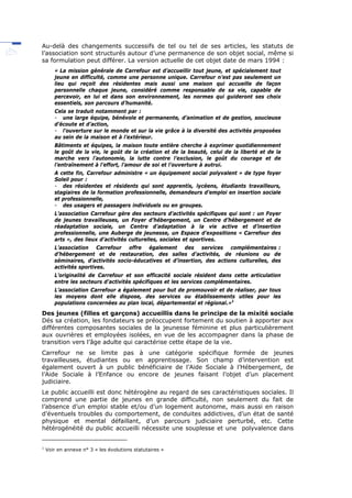 Au-delà des changements successifs de tel ou tel de ses articles, les statuts de
l’association sont structurés autour d’une permanence de son objet social, même si
sa formulation peut différer. La version actuelle de cet objet date de mars 1994 :
« La mission générale de Carrefour est d’accueillir tout jeune, et spécialement tout
jeune en difficulté, comme une personne unique. Carrefour n’est pas seulement un
lieu qui reçoit des résidentes mais aussi une maison qui accueille de façon
personnelle chaque jeune, considéré comme responsable de sa vie, capable de
percevoir, en lui et dans son environnement, les normes qui guideront ses choix
essentiels, son parcours d’humanité.
Cela se traduit notamment par :
- une large équipe, bénévole et permanente, d’animation et de gestion, soucieuse
d’écoute et d’action,
- l’ouverture sur le monde et sur la vie grâce à la diversité des activités proposées
au sein de la maison et à l’extérieur.
Bâtiments et équipes, la maison toute entière cherche à exprimer quotidiennement
le goût de la vie, le goût de la création et de la beauté, celui de la liberté et de la
marche vers l’autonomie, la lutte contre l’exclusion, le goût du courage et de
l’entraînement à l’effort, l’amour de soi et l’ouverture à autrui.
A cette fin, Carrefour administre « un équipement social polyvalent » de type foyer
Soleil pour :
- des résidentes et résidents qui sont apprentis, lycéens, étudiants travailleurs,
stagiaires de la formation professionnelle, demandeurs d’emploi en insertion sociale
et professionnelle,
- des usagers et passagers individuels ou en groupes.
L’association Carrefour gère des secteurs d’activités spécifiques qui sont : un Foyer
de jeunes travailleuses, un Foyer d’hébergement, un Centre d’hébergement et de
réadaptation sociale, un Centre d’adaptation à la vie active et d’insertion
professionnelle, une Auberge de jeunesse, un Espace d’expositions « Carrefour des
arts », des lieux d’activités culturelles, sociales et sportives.
L’association Carrefour offre également des services complémentaires :
d’hébergement et de restauration, des salles d’activités, de réunions ou de
séminaires, d’activités socio-éducatives et d’insertion, des actions culturelles, des
activités sportives.
L’originalité de Carrefour et son efficacité sociale résident dans cette articulation
entre les secteurs d’activités spécifiques et les services complémentaires.
L’association Carrefour a également pour but de promouvoir et de réaliser, par tous
les moyens dont elle dispose, des services ou établissements utiles pour les
populations concernées au plan local, départemental et régional.»1
Des jeunes (filles et garçons) accueillis dans le principe de la mixité sociale
Dés sa création, les fondateurs se préoccupent fortement du soutien à apporter aux
différentes composantes sociales de la jeunesse féminine et plus particulièrement
aux ouvrières et employées isolées, en vue de les accompagner dans la phase de
transition vers l’âge adulte qui caractérise cette étape de la vie.
Carrefour ne se limite pas à une catégorie spécifique formée de jeunes
travailleuses, étudiantes ou en apprentissage. Son champ d’intervention est
également ouvert à un public bénéficiaire de l’Aide Sociale à l’Hébergement, de
l’Aide Sociale à l’Enfance ou encore de jeunes faisant l’objet d’un placement
judiciaire.
Le public accueilli est donc hétérogène au regard de ses caractéristiques sociales. Il
comprend une partie de jeunes en grande difficulté, non seulement du fait de
l’absence d’un emploi stable et/ou d’un logement autonome, mais aussi en raison
d’éventuels troubles du comportement, de conduites addictives, d’un état de santé
physique et mental défaillant, d’un parcours judiciaire perturbé, etc. Cette
hétérogénéité du public accueilli nécessite une souplesse et une polyvalence dans
1
Voir en annexe n° 3 « les évolutions statutaires »
 