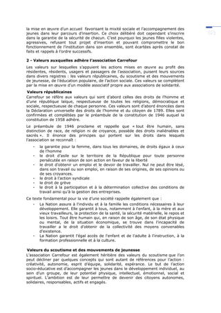 la mise en œuvre d’un accueil favorisant la mixité sociale et l’accompagnement des
jeunes dans leur parcours d’insertion. Ce choix délibéré doit cependant s’inscrire
dans la garantie de la sécurité de chacun. C’est pourquoi les jeunes filles violentes,
agressives, refusant tout projet d’insertion et pouvant compromettre le bon
fonctionnement de l’institution dans son ensemble, sont écartées après constat de
faits et rappels à l’ordre successifs.
2 - Valeurs auxquelles adhère l’association Carrefour
Les valeurs sur lesquelles s’appuient les actions mises en œuvre au profit des
résidentes, résidents, usagers et passagers de l’association, puisent leurs sources
dans divers registres : les valeurs républicaines, du scoutisme et des mouvements
de jeunesse, de l’éducation populaire, de l’action sociale. Ces valeurs se complètent
par la mise en œuvre d’un modèle associatif propre aux associations de solidarité.
Valeurs républicaines
Carrefour se réfère aux valeurs qui sont d’abord celles des droits de l’homme et
d’une république laïque, respectueuse de toutes les religions, démocratique et
sociale, respectueuse de chaque personne. Ces valeurs sont d’abord énoncées dans
la Déclaration universelle des droits de l’homme et du citoyen de 1789. Elles sont
confirmées et complétées par le préambule de la constitution de 1946 auquel la
constitution de 1958 adhère.
Le préambule de 1946 proclame et rappelle que « tout être humain, sans
distinction de race, de religion ni de croyance, possède des droits inaliénables et
sacrés ». Il énonce des principes qui portent sur les droits dans lesquels
l’association se reconnaît :
- la garantie pour la femme, dans tous les domaines, de droits égaux à ceux
de l’homme
- le droit d’asile sur le territoire de la République pour toute personne
persécutée en raison de son action en faveur de la liberté
- le droit d’obtenir un emploi et le devoir de travailler. Nul ne peut être lésé,
dans son travail ou son emploi, en raison de ses origines, de ses opinions ou
de ses croyances.
- le droit à l’action syndicale
- le droit de grève
- le droit à la participation et à la détermination collective des conditions de
travail ainsi qu’à la gestion des entreprises.
Ce texte fondamental pour la vie d’une société rappelle également que :
- La Nation assure à l'individu et à la famille les conditions nécessaires à leur
développement. Elle garantit à tous, notamment à l'enfant, à la mère et aux
vieux travailleurs, la protection de la santé, la sécurité matérielle, le repos et
les loisirs. Tout être humain qui, en raison de son âge, de son état physique
ou mental, de la situation économique, se trouve dans l'incapacité de
travailler a le droit d'obtenir de la collectivité des moyens convenables
d'existence.
- La Nation garantit l'égal accès de l'enfant et de l'adulte à l'instruction, à la
formation professionnelle et à la culture.
Valeurs du scoutisme et des mouvements de jeunesse
L’association Carrefour est également héritière des valeurs du scoutisme que l’on
peut décliner par quelques concepts qui sont autant de références pour l’action :
créativité, autonomie, esprit d’équipe, solidarité, espérance. Le but de l’action
socio-éducative est d’accompagner les jeunes dans le développement individuel, au
sein d’un groupe, de leur potentiel physique, intellectuel, émotionnel, social et
spirituel. L’ambition est de leur permettre de devenir des citoyens autonomes,
solidaires, responsables, actifs et engagés.
 