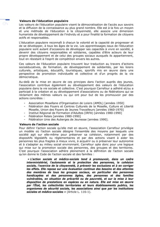 Valeurs de l’éducation populaire
Les valeurs de l’éducation populaire visent la démocratisation de l’accès aux savoirs
et la diffusion de la connaissance au plus grand nombre. Elle est à la fois un moyen
et une méthode de l’éducation à la citoyenneté, elle associe une dimension
humaniste de développement de l’individu et a pour finalité la formation de citoyens
actifs et responsables.
L’éducation populaire reconnaît à chacun la volonté et la capacité de progresser et
de se développer, à tous les âges de la vie. Les apprentissages issus de l’éducation
populaire sont autant d'occasions de développer ses capacités à vivre en société, à
devenir des citoyens responsables et solidaires, capables d’être acteurs de leur
propre développement et de celui des groupes sociaux auxquels ils appartiennent,
tout en résistant à l’esprit de compétition envers les autres.
Ces valeurs de l’éducation populaire trouvent leur traduction au travers d’actions
socioéducatives, de formation, de développement de solidarités, par les loisirs
culturels, artistiques, éducatifs, touristiques, sportifs mis en œuvre dans une
perspective de promotion individuelle et collective et d’un progrès de la vie
démocratique.
Au-delà de la mise en œuvre de ces principes dans l’action auprès des jeunes,
l’association contribue également au développement des valeurs de l’éducation
populaire dans la vie sociale et collective. C’est pourquoi Carrefour a adhéré et/ou a
participé à la création et au développement d’associations ou de fédérations qui se
réclament des mêmes valeurs ou qui ont pour but de les promouvoir par des
actions concrètes :
- Association Mosellane d’Organisation de Loisirs (AMOL) [années 1950]
- Fédération des Foyers et Centres Culturels de la Moselle, Culture et Liberté
Moselle, Union des Foyers de Jeunes Travailleurs [années 1960-1970]
- Institut Régional de Formation d’Adultes [IRFA) [années 1980-1990]
- Fédération Relais [années 1980-1990]
- Fédération Unie des Auberges de Jeunesse [années 1990].
Valeurs de l’action sociale
Pour définir l’action sociale qu’elle met en œuvre, l’association Carrefour privilégie
un modèle où l’action sociale désigne l’ensemble des moyens par lesquels une
société agit sur elle-même pour préserver sa cohésion, notamment par des
dispositifs législatifs ou réglementaires et par des actions visant à aider les
personnes les plus fragiles à mieux vivre, à acquérir ou à préserver leur autonomie
et à s’adapter au milieu social environnant. Carrefour opte donc pour une logique
qui mise sur la promotion sociale des personnes, des groupes et des territoires.
C’est pourquoi l’association adhère pleinement à la définition de l’action sociale
qu’en donne le Code de l’action sociale et des familles :
« L’action sociale et médico-sociale tend à promouvoir, dans un cadre
interministériel, l’autonomie et la protection des personnes, la cohésion
sociale, l’exercice de la citoyenneté, à prévenir les exclusions et à en corriger
les effets. Elle repose sur une évaluation continue des besoins et des attentes
des membres de tous les groupes sociaux, en particulier des personnes
handicapées et des personnes âgées, des personnes et des familles
vulnérables, en situation de précarité ou de pauvreté, et sur la mise à leur
disposition de prestations en espèces ou en nature. Elle est mise en œuvre
par l’État, les collectivités territoriales et leurs établissements publics, les
organismes de sécurité sociale, les associations ainsi que par les institutions
sociales et médico-sociales » (Article L. 116-1).
 