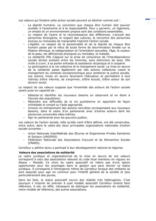 Les valeurs qui fondent cette action sociale peuvent se décliner comme suit :
- La dignité humaine. La conviction que chaque être humain doit pouvoir
accéder à l’autonomie et à la responsabilité. Pour y parvenir, un logement,
un emploi et un environnement propice sont des conditions essentielles.
- Le respect de l’autre et la reconnaissance des différences. L’accueil des
personnes étrangères, le respect des cultures, la rencontre des personnes
exclues ou menacées de marginalité inspirent l’action sociale.
- L’égalité. Le respect de la personnalité et de la dignité de chaque être
humain passe par le refus de toute forme de discrimination fondée sur la
filiation ethnique, la catégorisation et l’orientation sexuelles, l’âge, la couleur
de la peau, les déficiences physiques ou mentales, la maladie.
- La solidarité. Elle s’appuie sur la prise de conscience de l’interdépendance
sociale étroite existant entre les hommes, sans distinction de sexe. Elle
incite à s’unir, à se porter entraide et assistance réciproque et à coopérer.
- La participation à la vie collective et le changement social. La mise en œuvre
de la solidarité passe également par des actions collectives visant le
changement du contexte socioéconomique pour améliorer la justice sociale.
Les actions mises en œuvre favorisent l’éducation et permettent à tout
individu d’être informé, de s’exprimer, d’être écouté, d’être acteur de son
devenir social.
Le respect de ces valeurs suppose que l’ensemble des acteurs de l’action sociale
soient aussi en capacité de :
- Détecter et identifier les nouveaux besoins en observant et en étant à
l'écoute des populations.
- Répondre aux difficultés de la vie quotidienne en apportant de façon
immédiate le conseil ou l’aide appropriée.
- Innover en entreprenant des actions concrètes correspondant aux nouveaux
besoins, dans le cadre d’un partenariat avec d’autres acteurs dont les
personnes concernées elles-mêmes.
- Agir en partenariat avec les pouvoirs publics.
Les valeurs de l’action sociale, telle qu’elle vient d’être définie, ont été construites,
entre autre, dans le cadre des deux principales organisations nationales d’action
sociale suivantes :
- Union Nationale Interfédérale des Œuvres et Organismes Privées Sanitaires
et Sociaux (UNIOPSS)
- Fédération Nationale des Associations d’accueil et de Réinsertion Sociale
(FNARS).
Carrefour y adhère et/ou a participé à leur développement national et régional.
Valeurs des associations de solidarité
Le cadre juridique et organisationnel de la mise en œuvre de ces valeurs
correspond à celui des associations relevant du code local maintenu en vigueur en
Alsace – Moselle. Ce choix du cadre associatif ne relève pas d’une option
opportuniste pour les avantages dans la gestion que peut donner ce statut
juridique. Il correspond à l’émergence même de Carrefour lorsque des militants se
sont associés pour agir en commun pour l’intérêt général de la société et plus
particulièrement des jeunes.
Dans les faits, le statut associatif couvre des réalités très hétérogènes. C’est
pourquoi il importe de préciser à quel modèle associatif Carrefour entend faire
référence. Il est, en effet, nécessaire de distinguer les associations de solidarité,
notre modèle de référence, des autres associations.
 