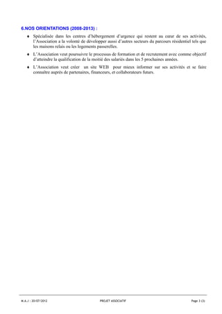 6.NOS ORIENTATIONS (2008-2013) :
   ♦ Spécialisée dans les centres d’hébergement d’urgence qui restent au cœur de ses activités,
     l’Association a la volonté de développer aussi d’autres secteurs du parcours résidentiel tels que
     les maisons relais ou les logements passerelles.
   ♦ L’Association veut poursuivre le processus de formation et de recrutement avec comme objectif
     d’atteindre la qualification de la moitié des salariés dans les 5 prochaines années.
   ♦ L’Association veut créer un site WEB pour mieux informer sur ses activités et se faire
     connaître auprès de partenaires, financeurs, et collaborateurs futurs.




M.A.J : 20/07/2012                         PROJET ASSOCIATIF                                 Page 3 (3)
 
