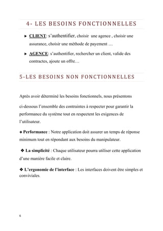 6
4- LES BESOINS FONCTIONNELLES
 CLIENT: s’authentifier, choisir une agence , choisir une
assurance, choisir une méthode de payement …
 AGENCE: s’authentifier, rechercher un client, valide des
contractes, ajoute un offre…
5-LES BESOINS NON FONCTIONNELLES
Après avoir déterminé les besoins fonctionnels, nous présentons
ci-dessous l’ensemble des contraintes à respecter pour garantir la
performance du système tout en respectent les exigences de
l’utilisateur.
❖ Performance : Notre application doit assurer un temps de réponse
minimum tout en répondant aux besoins du manipulateur.
❖ La simplicité : Chaque utilisateur pourra utiliser cette application
d’une manière facile et claire.
❖ L’ergonomie de l’interface : Les interfaces doivent être simples et
conviviales.
 