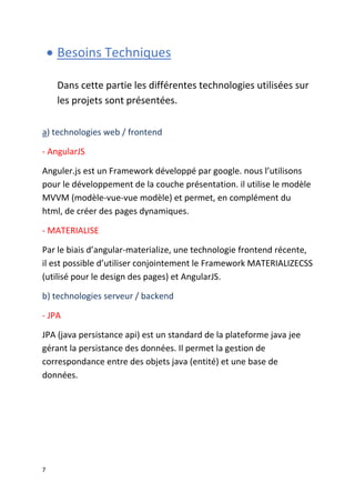 7
 Besoins Techniques
Dans cette partie les différentes technologies utilisées sur
les projets sont présentées.
a) technologies web / frontend
- AngularJS
Anguler.js est un Framework développé par google. nous l’utilisons
pour le développement de la couche présentation. il utilise le modèle
MVVM (modèle-vue-vue modèle) et permet, en complément du
html, de créer des pages dynamiques.
- MATERIALISE
Par le biais d’angular-materialize, une technologie frontend récente,
il est possible d’utiliser conjointement le Framework MATERIALIZECSS
(utilisé pour le design des pages) et AngularJS.
b) technologies serveur / backend
- JPA
JPA (java persistance api) est un standard de la plateforme java jee
gérant la persistance des données. Il permet la gestion de
correspondance entre des objets java (entité) et une base de
données.
 