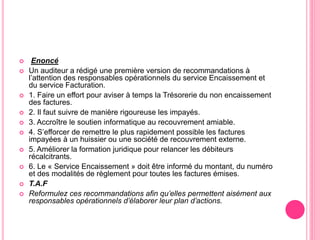  Enoncé
 Un auditeur a rédigé une première version de recommandations à
l’attention des responsables opérationnels du service Encaissement et
du service Facturation.
 1. Faire un effort pour aviser à temps la Trésorerie du non encaissement
des factures.
 2. Il faut suivre de manière rigoureuse les impayés.
 3. Accroître le soutien informatique au recouvrement amiable.
 4. S’efforcer de remettre le plus rapidement possible les factures
impayées à un huissier ou une société de recouvrement externe.
 5. Améliorer la formation juridique pour relancer les débiteurs
récalcitrants.
 6. Le « Service Encaissement » doit être informé du montant, du numéro
et des modalités de règlement pour toutes les factures émises.
 T.A.F
 Reformulez ces recommandations afin qu’elles permettent aisément aux
responsables opérationnels d’élaborer leur plan d’actions.
 