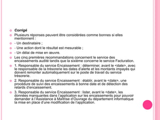  Corrigé
 Plusieurs réponses peuvent être considérées comme bonnes si elles
mentionnent :
 ‐ Un destinataire ;
 ‐ Une action dont le résultat est mesurable ;
 ‐ Un délai de mise en œuvre.
 Les cinq premières recommandations concernent le service des
encaissements audité tandis que la sixième concerne le service Facturation.
 1. Responsable du service Encaissement : déterminer, avant le <date>, avec
le responsable de la trésorerie les dates d’alerte et les montants impayés qui
doivent remonter automatiquement sur le poste de travail du service
trésorerie.
 2. Responsable du service Encaissement : établir, avant le <date>, une
procédure de suivi des encaissements à bonne date et de détection des
retards d’encaissement.
 3. Responsable du service Encaissement : lister, avant le <date>, les
données manquantes dans l’application sur les encaissements pour pouvoir
demander à l’Assistance à Maîtrise d’Ouvrage du département informatique
la mise en place d’une modification de l’application.
 