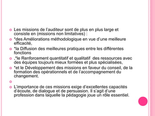  Les missions de l’auditeur sont de plus en plus large et
consiste en (missions non limitatives) :
 *des Améliorations méthodologique en vue d’une meilleure
efficacité,
 *la Diffusion des meilleures pratiques entre les différentes
fonctions
 ,*le Renforcement quantitatif et qualitatif des ressources avec
des équipes toujours mieux formées et plus spécialisées,
 *et le Développement des missions en faveur du conseil, de la
formation des opérationnels et de l’accompagnement du
changement.

 L’importance de ces missions exige d’excellentes capacités
d’écoute, de dialogue et de persuasion. Il s’agit d’une
profession dans laquelle la pédagogie joue un rôle essentiel.
 