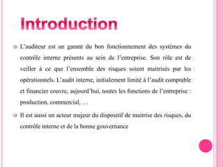  L’auditeur est un garant du bon fonctionnement des systèmes du
contrôle interne présents au sein de l’entreprise. Son rôle est de
veiller à ce que l’ensemble des risques soient maitrisés par les
opérationnels. L’audit interne, initialement limité à l’audit comptable
et financier couvre, aujourd’hui, toutes les fonctions de l’entreprise :
production, commercial, …
 Il est aussi un acteur majeur du dispositif de maitrise des risques, du
contrôle interne et de la bonne gouvernance
 