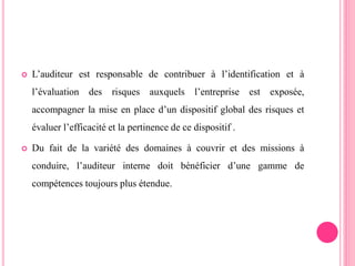  L’auditeur est responsable de contribuer à l’identification et à
l’évaluation des risques auxquels l’entreprise est exposée,
accompagner la mise en place d’un dispositif global des risques et
évaluer l’efficacité et la pertinence de ce dispositif .
 Du fait de la variété des domaines à couvrir et des missions à
conduire, l’auditeur interne doit bénéficier d’une gamme de
compétences toujours plus étendue.
 