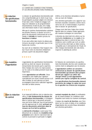 GIMELEC- EXERA 10
Chapitre 2 (suite)
LE CAHIER DES CHARGES FONCTIONNEL
ET LES SPECIFICATIONS FONCTIONNELLES
Le dossier de spécifications fonctionnelles doit
être compréhensible par le client et par tous
les participants au projet, adapté à la relecture.
Il faut donc éviter l'emploi de langage tech-
nique de réalisation ou de programmation
d'automatismes. Il doit de plus, être rédigé
sans information inutile et sans redondance.
Afin que le système d'automatisation satisfasse
aux besoins énoncés, ce dossier est écrit à
partir des documents contractuels de la com-
mande, et détaille de manière précise les
fonctions à réaliser.
Il sera ainsi utilisé dans toutes les phases pos-
térieures du projet, en particulier pour la réa-
lisation des recettes.
Au cours de sa rédaction, il faut toujours éva-
luer l'écart entre les fonctions initialement
prévues à partir des documents d'appel
d'offres, et les fonctions demandées et préci-
sées au cours de l'analyse.
Une attention particulière est à apporter aux
fonctions nouvelles constatées comme néces-
saires lors de ce travail d'analyse, et portées
dans le dossier de spécifications.
Chaque écart doit faire l'objet d'un constat
figurant dans les comptes rendus approuvés
des réunions techniques les concernant.
L'attention du client doit être attirée sur les
éventuelles incidences sur les coûts et les
délais prévus dans le contrat de base. Ces
incidences sont à notifier par écrit, en sollici-
tant l'accord du client dans un délai convenu,
compatible avec le déroulement de l'étude. En
effet, l'analyse fonctionnelle doit, elle-même,
respecter le planning du contrat.
La rédaction
des spécifications
fonctionnelles
L'approbation des spécifications fonctionnelles
permet au client de s'assurer de la bonne
interprétation des besoins qu'il a exprimés.
Ainsi, l'analyse des écarts, les répercussions
sur les coûts et les délais prennent toute leur
importance.
Cette approbation est officielle. Deux
exemplaires sont établis pour signature
contradictoire lors d'une réunion prévue à cet
effet.A défaut, ils sont adressés au client,
accompagnés d'une lettre sollicitant l'approba-
tion dans un délai convenu.
En l'absence de commentaires, les spécifica-
tions fonctionnelles décrites sont considérées
comme étant en adéquation avec les besoins.
L'approbation confère un caractère
contractuel au dossier de spécifications
fonctionnelles qui devient alors prépon-
dérant par rapport au cahier des
charges initial. La non-approbation
amène une reprise complète du contrat.
Les spécifications fonctionnelles doivent
permettre de rédiger le cahier de recet-
te et spécifier les critères de réception.
Les modalités
d'approbation
Il est impératif d'affirmer, dès la rédaction des
offres, le rôle fondamental du dossier de
spécifications fonctionnelles, et d'indiquer
dans le contrat que ce document, présenté
sous une forme lisible par tous les partenaires,
une fois approuvé par le client, prévaut sur
tous les documents antérieurs dans la
mesure où il en fait la synthèse.
La démarche d'analyse à suivre pour l'éta-
blissement de ce dossier, les modalités d'ap-
probation sont à décrire clairement dans le
contrat en précisant en particulier le repré-
sentant mandaté du client, la méthodolo-
gie du travail d'analyse, les conditions selon
lesquelles sont tenues les réunions techniques.
L'analyse des écarts de fonction, avec l'inci-
dence sur les coûts et délais, et les conditions
d'approbation des accords finaux demandent
une attention particulière.
Dans la rédaction
du contrat
 