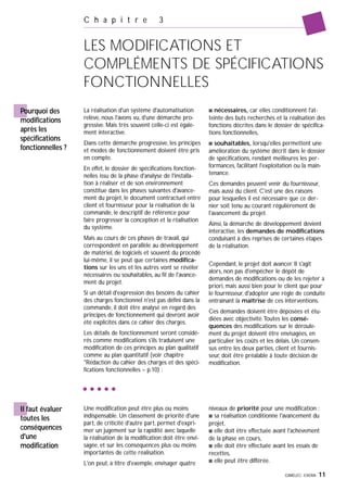 GIMELEC- EXERA 11
C h a p i t r e 3
LES MODIFICATIONS ET
COMPLÉMENTS DE SPÉCIFICATIONS
FONCTIONNELLES
Pourquoi des
modifications
après les
spécifications
fonctionnelles ?
La réalisation d'un système d'automatisation
relève, nous l'avons vu, d'une démarche pro-
gressive. Mais très souvent celle-ci est égale-
ment interactive.
Dans cette démarche progressive, les principes
et modes de fonctionnement doivent être pris
en compte.
En effet, le dossier de spécifications fonction-
nelles issu de la phase d'analyse de l'installa-
tion à réaliser et de son environnement
constitue dans les phases suivantes d'avance-
ment du projet, le document contractuel entre
client et fournisseur pour la réalisation de la
commande, le descriptif de référence pour
faire progresser la conception et la réalisation
du système.
Mais au cours de ces phases de travail, qui
correspondent en parallèle au développement
de matériel, de logiciels et souvent du procédé
lui-même, il se peut que certaines modifica-
tions sur les uns et les autres vont se révéler
nécessaires ou souhaitables, au fil de l'avance-
ment du projet.
Si un détail d'expression des besoins du cahier
des charges fonctionnel n'est pas défini dans la
commande, il doit être analysé en regard des
principes de fonctionnement qui devront avoir
été explicités dans ce cahier des charges.
Les détails de fonctionnement seront considé-
rés comme modifications s'ils traduisent une
modification de ces principes au plan qualitatif
comme au plan quantitatif (voir chapitre
"Rédaction du cahier des charges et des spéci-
fications fonctionnelles – p.10) :
s nécessaires, car elles conditionnent l'at-
teinte des buts recherchés et la réalisation des
fonctions décrites dans le dossier de spécifica-
tions fonctionnelles,
s souhaitables, lorsqu'elles permettent une
amélioration du système décrit dans le dossier
de spécifications, rendant meilleures les per-
formances, facilitant l'exploitation ou la main-
tenance.
Ces demandes peuvent venir du fournisseur,
mais aussi du client. C'est une des raisons
pour lesquelles il est nécessaire que ce der-
nier soit tenu au courant régulièrement de
l'avancement du projet.
Ainsi, la démarche de développement devient
interactive, les demandes de modifications
conduisant à des reprises de certaines étapes
de la réalisation.
Cependant, le projet doit avancer. Il s'agit
alors, non pas d'empêcher le dépôt de
demandes de modifications ou de les rejeter a
priori, mais aussi bien pour le client que pour
le fournisseur, d'adopter une règle de conduite
entraînant la maîtrise de ces interventions.
Ces demandes doivent être déposées et étu-
diées avec objectivité.Toutes les consé-
quences des modifications sur le déroule-
ment du projet doivent être envisagées, en
particulier les coûts et les délais. Un consen-
sus entre les deux parties, client et fournis-
seur, doit être préalable à toute décision de
modification.
Une modification peut être plus ou moins
indispensable. Un classement de priorité d'une
part, de criticité d'autre part, permet d'expri-
mer un jugement sur la rapidité avec laquelle
la réalisation de la modification doit être envi-
sagée, et sur les conséquences plus ou moins
importantes de cette réalisation.
L'on peut, à titre d'exemple, envisager quatre
niveaux de priorité pour une modification :
s sa réalisation conditionne l'avancement du
projet,
s elle doit être effectuée avant l'achèvement
de la phase en cours,
s elle doit être effectuée avant les essais de
recettes,
s elle peut être différée.
Il faut évaluer
toutes les
conséquences
d'une
modification
 