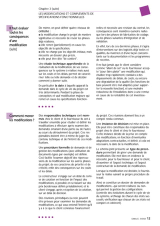 GIMELEC- EXERA 12
Chapitre 3 (suite)
LES MODIFICATIONS ET COMPLÉMENTS DE
SPÉCIFICATIONS FONCTIONNELLES
Il faut évaluer
toutes les
conséquences
d'une
modification
(suite)
Des responsables techniques sont nom-
més chez le client et le fournisseur. Ils ont à
travailler ensemble pour étudier et définir les
modifications à effectuer après examen des
demandes émanant d'une partie ou de l'autre
au cours du déroulement du projet. Ces res-
ponsables doivent être à même de juger du
contenu technique et de l'intérêt de ces modi-
fications.
Une procédure formelle de demande et de
gestion des modifications (avec utilisation de
documents-types par exemple) est définie.
Ceci facilite l'examen objectif des répercus-
sions de la modification sur les autres phases
du projet, de ses caractères de priorité et de
criticité, enfin des conséquences sur les coûts
et les délais.
Le constructeur s'engage sur un délai de remi-
se de cotation en fonction de l'impact des
modifications, si possible en se basant sur des
prix bordereaux définis préalablement, et le
client s'engage, après réception de la cotation,
sur un délai de décision.
Des réunions, périodiques ou non, peuvent
être prévues pour examiner les demandes de
modifications, ce qui sous-entend l'intérêt qu'il
y a à ce que le client connaisse l'avancement
du projet. Ces réunions donnent lieu à un
compte rendu commun.
Une instance de décision est mise en place.
Elle peut être constituée des responsables du
projet chez le client et chez le fournisseur.
Cette instance décide de la prise en compte
des modifications, en fonction d'éventuelles
adaptations contractuelles, et définit, si cela est
nécessaire, la date de la modification.
Le schéma joint présente un type de procé-
dure permettant de gérer une demande de
modification. Elle met bien en évidence la
nécessité, pour le fournisseur et pour le client,
d'examiner et l'aspect technique, et l'aspect
contractuel de la demande de modification.
Lorsque la modification est décidée, le fournis-
seur la réalise suivant sa propre procédure de
travail.
Ainsi se constitue un dossier de demandes de
modifications –qui seront réalisées ou non-
qui permet la gestion des configurations
(contrôle des évolutions durant le cycle de vie
du système, archivage de chacun des états suc-
cessifs, vérification que chacun de ces états est
complet et cohérent).
Comment mener
les modifications ?
De même, on peut définir quatre niveaux de
criticité :
s la modification change le projet de manière
significative et nécessite de revoir les phases
déjà réalisées,
s elle remet (partiellement) en cause les
objectifs de la spécification,
s elle ne change pas les objectifs initiaux, mais
nécessite un dossier plus précis,
s elle peut être dite "de confort".
Une étude technique approfondie de la
réalisation de la modification, de ses consé-
quences sur le système à réaliser, mais aussi
sur les coûts et les délais, permet de caracté-
riser telle ou telle demande et de décider
comment y donner suite.
En particulier la date à laquelle apparaît la
demande dans le cycle de vie du projet est
très déterminante. Pendant la phase de
conception, et sauf modification majeure qui
remet en cause les spécifications fonction-
nelles et nécessite une révision du contrat, les
conséquences sont moindres ou/voire nulles
que lors des phases de fabrication, de codage,
ou les phases suivantes d'intégration et de
validation.
En effet, lors de ces dernières phases, il s'agira
d'interventions sur des logiciels déjà testés et
qualifiés, du matériel et d'une façon concomi-
tante sur la documentation et les programmes
de recettes.
Il ne faut jamais que le client considère
comme "allant de soi" ou le fournisseur accep-
te "pour faire plaisir" une modification qui,
étudiée trop rapidement, conduira à des
dépassements de délais, de coûts, ou encore
une dégradation de la qualité (les fonctions de
base peuvent être mal adaptées pour suppor-
ter la nouvelle fonction), et une moindre
robustesse de l'installation, donc à une remise
en cause de la rentabilité de cet investisse-
ment.
 