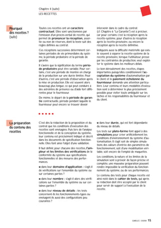 GIMELEC- EXERA 15
Chapitre 4 (suite)
LES RECETTES
Pourquoi
des recettes ?
(suite)
Toutes ces recettes ont un caractère
contractuel. Elles sont sanctionnées par
l'émission d'un procès-verbal de recette, qui
permet de prononcer la réception, assor-
tie ou non de réserves, dont la levée suit des
règles définies au contrat.
Ces réceptions successives déterminent cer-
taines périodes de vie primordiales du systè-
me, la période probatoire et la période de
garantie.
Il s'avère que la signification du terme pério-
de probatoire peut être variable. Pour cer-
tains, c'est une période de montée en charge
de la production sur une durée limitée. Pour
d'autres, c'est une période d'observation après
la mise en production. Elle est souvent alors
beaucoup plus longue, ce qui peut conduire à
des astreintes de présence ou d'aide fort diffé-
rentes pour le fournisseur.
De même, le départ de la période de garan-
tie contractuelle, période pendant laquelle le
fournisseur peut encore se trouver devoir
intervenir dans le cadre du contrat
(cf. Chapitre 6 "La Garantie") est à préciser,
car pour certains c'est la réception après la
recette-système, pour d'autres la réception
après la recette-provisoire, ou encore la
réception après la recette définitive.
Indiquons aussi la difficulté matérielle qui exis-
te souvent à séparer la recette-système de la
recette provisoire, lorsque l'utilisateur, pressé
par les contraintes de production, veut exploi-
ter le système dans les meilleurs délais.
Le bon déroulement des recettes, étapes
importantes puisqu'elles conditionnent l'ac-
ceptation du système d'automatisation par
le client et le paiement échelonné du
fournisseur demande une attention particu-
lière. Leur contenu et leurs modalités d'exécu-
tion sont à déterminer le plus précisément
possible pour éviter toute ambiguïté sur les
tâches et les responsabilités du fournisseur et
du client.
C'est dès la rédaction de la proposition et du
contrat que les conditions d'exécution des
recettes sont envisagées. Puis lors de l'analyse
fonctionnelle et de la conception du système,
leur contenu est précisément indiqué et décrit
dans les documents de spécification fonction-
nelle. Elles font ainsi l'objet d'une validation.
Il faut définir, pour chacune des recettes, l'am-
pleur et les limites des vérifications de la
conformité du système aux spécifications
fonctionnelles et des mesures des perfor-
mances.
s dans leur domaine d'application : s'agit-il
de vérifications sur l'ensemble du système ou
sur certaines parties ?
s dans leur nombre : s'agit-il alors des vérifi-
cations sur l'ensemble du système ou sur cer-
taines parties ?
s dans leur niveau de détails : les tests
concernent-ils les fonctionnements-types ou
envisagent-ils aussi des configurations peu
courantes ?
s dans leur durée, qui est fort dépendante
du niveau de détails.
Les tests sur plate-forme font appel à des
simulations pour créer artificiellement les
conditions d'environnement du système d'au-
tomatisation. Il s'agit soit de simples simula-
tions des valeurs d'entrée des paramètres de
fonctionnement, soit d'une modélisation véri-
table, soit encore de l'emploi de maquettes.
Les conditions, la nature et les limites de la
simulation sont à prévoir de façon précise et
complète, une mauvaise préparation pouvant
rendre impossible la vérification du fonction-
nement du système, ou de ses performances.
Le contenu des tests pour chaque recette est
ainsi noté dans le cahier de tests, qui après
sa rédaction doit être accepté par le client
pour servir de support à l'exécution de la
recette.
La préparation
du contenu des
recettes
 