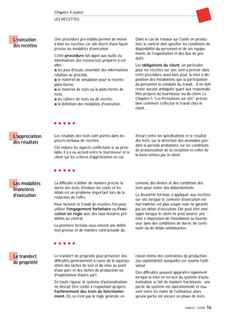 GIMELEC- EXERA 16
Chapitre 4 (suite)
LES RECETTES
L'exécution
des recettes
Une procédure pré-établie permet de mener
à bien les recettes, car elle décrit d'une façon
précise les modalités d'exécution.
Cette procédure fait appel aux outils ou
informations (les ressources) préparés à cet
effet :
s les jeux d'essais, ensemble des informations
relatives au procédé,
s le matériel de simulation pour la recette-
plate-forme,
s le matériel de tests ou la plate-forme de
tests,
s les cahiers de tests ou de recette,
s la définition des modalités d'exécution.
Dans le cas de travaux sur l'unité en produc-
tion, le contrat doit spécifier les conditions de
disponibilité du personnel et de ses équipe-
ments, de l'exploitation et des flux de pro-
duits.
Les obligations du client, en particulier
pour les recettes sur site, sont à prévoir dans
cette procédure, aussi bien pour la mise à dis-
position des installations que la participation
du personnel, la conduite du travail…Il ne doit
rester aucune ambiguïté quant aux responsabi-
lités propres du fournisseur ou du client. Le
Chapitre 5 "Les Prestations sur site", précise
bien comment s'effectue le travail chez le
client.
Les résultats des tests sont portés dans les
procès-verbaux de recettes.
On réduira les aspects conflictuels si, au préa-
lable, il y a eu accord entre le fournisseur et le
client sur les critères d'appréciation en cas
d'écart entre les spécifications et le résultat
des tests, sur la détection des anomalies pen-
dant la période probatoire, sur les conditions
de prononciation de la réception et celles de
la levée émises par le client.
L'appréciation
des résultats
La difficulté à définir de manière précise la
durée des tests, d'évaluer les coûts et les
délais est un problème important lors de la
rédaction de l'offre.
Pour facturer le travail de recettes, l'on peut
utiliser l'engagement forfaitaire ou l'exé-
cution en régie avec des taux horaires pré-
définis au contrat.
La première formule sous-entend une défini-
tion précise et de manière contractuelle du
contenu, des limites et des conditions des
tests pour éviter des débordements.
La deuxième formule, à appliquer aux recettes
sur site lorsque le contexte d'exécution est
mal maîtrisé, est plus souple mais ne garantit
pas les délais d'exécution. Elle peut être envi-
sagée lorsque le client ne peut assurer une
mise à disposition de l'installation au fournis-
seur dans des conditions de durée, de conti-
nuité ou de délais satisfaisantes.
Les modalités
financières
d'exécution
Le transfert de propriété peut présenter des
difficultés généralement à cause de la superpo-
sition des tâches de test et de mise au point
d'une part, et des tâches de production ou
d'exploitation d'autre part.
En toute rigueur, le système d'automatisation
ne devrait être confié à l'exploitant qu'après
l'achèvement des tests de fonctionne-
ment. Or, ce n'est pas la règle générale, en
raison même des contraintes de production
(ou exploitation) auxquelles est soumis l'utili-
sateur.
Des difficultés peuvent apparaître également
lorsque la mise en service du système d'auto-
matisation se fait de manière fractionnée : une
partie du système est opérationnelle et sou-
vent entre les mains de l'utilisateur, alors
qu'une partie est encore en phase de tests.
Le transfert
de propriété
 