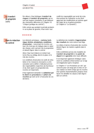 GIMELEC- EXERA 17
Chapitre 4 (suite)
LES RECETTES
Le transfert
de propriété
(suite)
Par ailleurs, il faut distinguer transfert de
risques et transfert de propriété, qui ne
sont pas toujours simultanés, et qui induisent
des contraintes différentes (cf. Chapitre 10
"L'Aspect juridique du contrat").
Enfin, notons que pendant la période probatoi-
re ou la phase de garantie, il faut éviter tout
conflit de responsabilité qui serait dû à des
interventions de l'utilisateur ou du client
apportant des modifications au système ayant
fait l'objet de la réception provisoire
(cf. Chapitre 6 "La Garantie").
Les éléments principaux – contenu tech-
nique, limites, simulations, conditions
d'exécution – concernant les recettes, sur-
tout s'ils n'ont pas été indiqués dans le cahier
des charges, sont à prévoir dès la proposition
et doivent figurer dans le contrat.
Ainsi, il faut tout d'abord, en évitant tout
terme flou ou ambigu, décrire la place et le
rôle des recettes.
Les conditions d'exécution, les outils de simu-
lation et les ressources nécessaires à cette
exécution sont à définir. L'indication précise
des responsabilités respectives du fournisseur
et du client quant à la préparation des
recettes est importante.
Il faut également demander la validation par
le client des procédures et cahiers de
recettes qui vont servir à l'exécution de ces
dernières.
La définition des modalités d'appréciation
des résultats des tests évitera tout litige.
Les délais et durées d'exécution des recettes
doivent figurer de manière explicite dans le
contrat.
Enfin, la définition précise des modalités de
transfert de propriété et du point de
départ de la garantie évite toute difficulté.
Il est important également d'indiquer claire-
ment les conditions d'intervention sur le logi-
ciel d'application après réception.
Le Chapitre 5 "Les Prestations sur site", qui
concerne pour une large part, la mise en ser-
vice réalisée en même temps que les recettes
d'un système d'automatisation, propose d'une
façon très détaillée les clauses à faire figurer
dans un contrat.
Dans la rédaction
du contrat
 