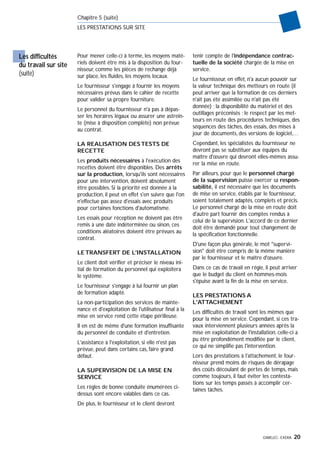 GIMELEC- EXERA 20
Chapitre 5 (suite)
LES PRESTATIONS SUR SITE
Pour mener celle-ci à terme, les moyens maté-
riels doivent être mis à la disposition du four-
nisseur, comme les pièces de rechange déjà
sur place, les fluides, les moyens locaux.
Le fournisseur s'engage à fournir les moyens
nécessaires prévus dans le cahier de recette
pour valider sa propre fourniture.
Le personnel du fournisseur n'a pas à dépas-
ser les horaires légaux ou assurer une astrein-
te (mise à disposition complète) non prévue
au contrat.
LA REALISATION DES TESTS DE
RECETTE
Les produits nécessaires à l'exécution des
recettes doivent être disponibles. Des arrêts
sur la production, lorsqu'ils sont nécessaires
pour une intervention, doivent absolument
être possibles. Si la priorité est donnée à la
production, il peut en effet s'en suivre que l'on
n'effectue pas assez d'essais avec produits
pour certaines fonctions d'automatisme.
Les essais pour réception ne doivent pas être
remis à une date indéterminée ou sinon, ces
conditions aléatoires doivent être prévues au
contrat.
LE TRANSFERT DE L'INSTALLATION
Le client doit vérifier et préciser le niveau ini-
tial de formation du personnel qui exploitera
le système.
Le fournisseur s'engage à lui fournir un plan
de formation adapté.
La non-participation des services de mainte-
nance et d'exploitation de l'utilisateur final à la
mise en service rend cette étape périlleuse.
Il en est de même d'une formation insuffisante
du personnel de conduite et d'entretien.
L'assistance à l'exploitation, si elle n'est pas
prévue, peut dans certains cas, faire grand
défaut.
LA SUPERVISION DE LA MISE EN
SERVICE
Les règles de bonne conduite énumérées ci-
dessus sont encore valables dans ce cas.
De plus, le fournisseur et le client devront
tenir compte de l'indépendance contrac-
tuelle de la société chargée de la mise en
service.
Le fournisseur, en effet, n'a aucun pouvoir sur
la valeur technique des metteurs en route (il
peut arriver que la formation de ces derniers
n'ait pas été assimilée ou n'ait pas été
donnée) ; la disponibilité du matériel et des
outillages préconisés ; le respect par les met-
teurs en route des procédures techniques, des
séquences des tâches, des essais, des mises à
jour de documents, des versions de logiciel,…
Cependant, les spécialistes du fournisseur ne
devront pas se substituer aux équipes du
maître d'œuvre qui devront elles-mêmes assu-
rer la mise en route.
Par ailleurs, pour que le personnel chargé
de la supervision puisse exercer sa respon-
sabilité, il est nécessaire que les documents
de mise en service, établis par le fournisseur,
soient totalement adaptés, complets et précis.
Le personnel chargé de la mise en route doit
d'autre part fournir des comptes rendus à
celui de la supervision. L'accord de ce dernier
doit être demandé pour tout changement de
la spécification fonctionnelle.
D'une façon plus générale, le mot "supervi-
sion" doit être compris de la même manière
par le fournisseur et le maître d'œuvre.
Dans ce cas de travail en régie, il peut arriver
que le budget du client en hommes-mois
s'épuise avant la fin de la mise en service.
LES PRESTATIONS A
L'ATTACHEMENT
Les difficultés de travail sont les mêmes que
pour la mise en service. Cependant, si ces tra-
vaux interviennent plusieurs années après la
mise en exploitation de l'installation, celle-ci a
pu être profondément modifiée par le client,
ce qui ne simplifie pas l'intervention.
Lors des prestations à l'attachement, le four-
nisseur prend moins de risques de dérapage
des coûts découlant de pertes de temps, mais
comme toujours, il faut éviter les contesta-
tions sur les temps passés à accomplir cer-
taines tâches.
Les difficultés
du travail sur site
(suite)
 