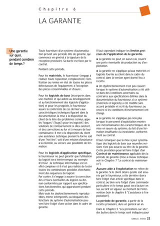 GIMELEC- EXERA 22
C h a p i t r e 6
LA GARANTIE
Toute fourniture d'un système d'automatisa-
tion prévoit une période dite de garantie, qui
commence en général à la signature de la
réception provisoire. Sa durée est fixée par le
contrat.
Pendant cette période,
Pour les matériels, le fournisseur s'engage à
réaliser toute réparation, remplacement, recti-
fication ou remise en état de toutes les pièces
défectueuses de l'équipement, à l'exception
des pièces consommables et d'usure ;
Pour les logiciels de base (incorporés dans
une machine et qui aident au développement
et au fonctionnement des logiciels d'applica-
tion) et pour les progiciels, le fournisseur
assure la conformité de ces derniers aux
caractéristiques techniques figurant dans la
documentation, la mise à la disposition du
client de la liste des problèmes connus, appe-
lés "bogues" ("bugs") pour les logiciels", des
solutions de contournement si elles existent,
et des corrections au fur et à mesure de leur
connaissance. Il met à la disposition du client
une assistance technique prenant la forme soit
d'une "hot line", soit d'une mission d'assistance
à la clientèle, ou encore une possibilité de for-
mation.
Pour les logiciels d'application spécifique,
le fournisseur ne peut garantir que l'utilisation
du logiciel sera ininterrompue ou exempte
d'erreur ; la technique informatique est en
effet complexe et il n'est pas réaliste de tester
toutes les combinaisons possibles d'enchaîne-
ment des séquences du logiciel.
Par contre, il s'engage à assurer la correction
des erreurs éventuelles du logiciel ou des
non-conformités par rapport aux spécifica-
tions fonctionnelles, qui apparaissent pendant
cette période.
Mais seuls les dysfonctionnements reproduc-
tibles, même intempestifs, ou bloquants des
fonctions du système d'automatisation peu-
vent faire l'objet d'une action dans le cadre de
garantie.
Il faut cependant indiquer les limites pré-
cises de l'application de la garantie.
s La garantie ne peut, en aucun cas, couvrir
une perte éventuelle de production ou d'ex-
ploitation.
s La garantie ne s'applique qu'aux matériels et
logiciels fournis au client dans le cadre du
contrat, dans la version ayant donné lieu à
recette.
s Un dysfonctionnement n'est pas couvert
lorsque le système d'automatisation a été utili-
sé dans des conditions anormales ou
contraires aux spécifications définies dans la
documentation du fournisseur, si ce système
(matériels et logiciels) a été modifié sans
accord préalable et écrit du fournisseur, ou
encore si les conditions d'environnement ont
changé.
s La garantie ne s'applique pas non plus
lorsque le personnel d'exploitation montre
une méconnaissance des caractéristiques de la
mise en œuvre du système, du fait d'une for-
mation insuffisante ou inexistante, conformé-
ment au contrat.
Il faut remarquer que la mise à jour systéma-
tique des logiciels de base aux nouvelles ver-
sions n'est pas assurée au titre de la garantie.
Cette prestation pourrait faire l'objet d'un
Contrat de maintenance applicable dès la
période de garantie (mise à niveau technique :
voir le Chapitre 7 "Le contrat de maintenan-
ce").
Aucune aide à l'exploitation ne relève de
la garantie. Si le client désire qu'elle soit assu-
rée par le fournisseur, cette dernière devra
faire l'objet d'un article spécifique dans le
contrat, ou bien sera l'objet d'une commande
particulière et le temps passé sera facturé en
sus, au tarif en vigueur au moment de l'inter-
vention (voir le chapitre 8 "L'assistance à l'ex-
ploitation").
La période de garantie, à partir de la
recette provisoire, dure en général un an.
Dans le Chapitre 5 "Les prestations sur site",
des butées dans le temps sont indiquées pour
Une garantie
sur quoi,
pendant combien
de temps ?
 