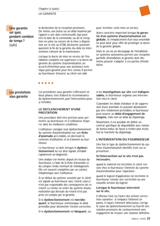 GIMELEC- EXERA 23
Chapitre 6 (suite)
LA GARANTIE
la déclaration de la réception provisoire.
De même, une butée ou un délai maximal par
rapport à une date contractuelle (qui peut
être la date de la commande, ou de la récep-
tion en usine ou encore de la mise à disposi-
tion sur le site ou FOB) déclenche automati-
quement la fin de la garantie.Au delà, les inter-
ventions relèvent de la maintenance.
Lorsque la durée de mise en service de l'ins-
tallation complète est supérieure à la durée de
garantie du système d'automatisation, un
accord d'intention pour une assistance tech-
nique post-garantie peut être conclu. Il permet
au fournisseur d'assurer au client son aide
pour terminer cette mise en service.
Autre caractère important lorsque la garan-
tie d'un système d'automatisation est
globale, le remplacement d'un sous-ensemble
ne peut avoir pour effet de prolonger la durée
de la garantie globale.
Dans le cas où un découpage de l'installation
en systèmes autonomes permet une réception
partielle d'installation, la garantie doit elle-
même pouvoir s'adapter à ces parties d'instal-
lation.
Une garantie
sur quoi,
pendant combien
de temps ?
(suite)
Les prestations sous garantie s'effectuent en
deux phases, tout d'abord la reconnaissance
du dysfonctionnement, puis l'intervention pour
y remédier.
LE DECLENCHEMENT D'UNE
PRESTATION
Une procédure doit être précisée pour per-
mettre au fournisseur et à l'utilisateur d'opé-
rer dans les meilleures conditions.
L'utilisateur consigne tout dysfonctionnement
du système d'automatisation sur une fiche
d'anomalie pré-établie, en décrivant le
contexte d'utilisation, et la transmet au four-
nisseur.
Le fournisseur se doit, lorsque le dysfonc-
tionnement lui est ainsi signalé, d'établir
rapidement un diagnostic.
Une analyse est menée, depuis les locaux du
fournisseur, à l'aide de la fiche d'anomalie et
du compte rendu éventuel de télédiagnostic.
Elle est souvent complétée par un contact
téléphonique avec l'utilisateur.
Si un défaut du système constaté par le client
est signalé au fournisseur avec retard, celui-ci
n'est pas responsable des conséquences de ce
retard. La remise en ordre du système d'auto-
matisation qui découle du retard n'est pas
prise en compte par la garantie.
Si le dysfonctionnement est non-blo-
quant, le fournisseur communique le délai
prévisible pour déclencher l'action corrective.
Si le dysfonctionnement est bloquant, ou
si les investigations sur site sont indispen-
sables, le fournisseur organise une interven-
tion chez le client.
Cependant, les délais d'analyse et de suppres-
sion d'une anomalie ne pouvant absolument
pas être totalement prévisibles, le fournisseur
peut assurer un délai d'engagement de
moyens, mais non un délai de dépannage.
Néanmoins, il est possible de définir un
contrat spécifique de disponibilité avec notion
de bonus-malus, de façon à rendre plus incita-
tive la réactivité du dépannage.
L'INTERVENTION DU FOURNISSEUR
Une fois le type de dysfonctionnement du sys-
tème d'automatisation identifié, trois cas se
présentent :
Si l'intervention sur le site n'est pas
nécessaire,
quand le matériel est incriminé, le client ren-
voie chez le fournisseur l'élément du système
d'automatisation pour réparation ;
quand le logiciel d'application est incriminé, le
fournisseur renvoie une correction ou une
nouvelle version du logiciel.
Lorsque le fournisseur intervient
sur le site,
il effectue l'une ou l'autre des actions correc-
tives suivantes : il remplace l'élément en
panne, il répare l'élément défectueux, corrige
la cause du dysfonctionnement ou fournit une
solution provisoire de contournement avec
engagement de trouver une solution définitive.
Les prestations
sous garantie
 
