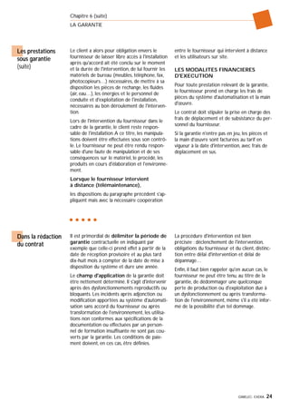 GIMELEC- EXERA 24
Chapitre 6 (suite)
LA GARANTIE
Le client a alors pour obligation envers le
fournisseur de laisser libre accès à l'installation
après qu'accord ait été conclu sur le moment
et la durée de l'intervention, de lui fournir les
matériels de bureau (meubles, téléphone, fax,
photocopieurs…) nécessaires, de mettre à sa
disposition les pièces de rechange, les fluides
(air, eau…), les énergies et le personnel de
conduite et d'exploitation de l'installation,
nécessaires au bon déroulement de l'interven-
tion.
Lors de l'intervention du fournisseur dans le
cadre de la garantie, le client reste respon-
sable de l'installation.A ce titre, les manipula-
tions doivent être effectuées sous son contrô-
le. Le fournisseur ne peut être rendu respon-
sable d'une faute de manipulation et de ses
conséquences sur le matériel, le procédé, les
produits en cours d'élaboration et l'environne-
ment.
Lorsque le fournisseur intervient
à distance (télémaintenance),
les dispositions du paragraphe précédent s'ap-
pliquent mais avec la nécessaire coopération
entre le fournisseur qui intervient à distance
et les utilisateurs sur site.
LES MODALITES FINANCIERES
D'EXECUTION
Pour toute prestation relevant de la garantie,
le fournisseur prend en charge les frais de
pièces du système d'automatisation et la main
d'œuvre.
Le contrat doit stipuler la prise en charge des
frais de déplacement et de subsistance du per-
sonnel du fournisseur.
Si la garantie n'entre pas en jeu, les pièces et
la main d'œuvre sont facturées au tarif en
vigueur à la date d'intervention, avec frais de
déplacement en sus.
Les prestations
sous garantie
(suite)
Il est primordial de délimiter la période de
garantie contractuelle en indiquant par
exemple que celle-ci prend effet à partir de la
date de réception provisoire et au plus tard
dix-huit mois à compter de la date de mise à
disposition du système et dure une année.
Le champ d'application de la garantie doit
être nettement déterminé. Il s'agit d'intervenir
après des dysfonctionnements reproductifs ou
bloquants. Les incidents après adjonction ou
modification apportées au système d'automati-
sation sans accord du fournisseur ou après
transformation de l'environnement, les utilisa-
tions non conformes aux spécifications de la
documentation ou effectuées par un person-
nel de formation insuffisante ne sont pas cou-
verts par la garantie. Les conditions de paie-
ment doivent, en ces cas, être définies.
La procédure d'intervention est bien
précisée : déclenchement de l'intervention,
obligations du fournisseur et du client, distinc-
tion entre délai d'intervention et délai de
dépannage…
Enfin, il faut bien rappeler qu'en aucun cas, le
fournisseur ne peut être tenu, au titre de la
garantie, de dédommager une quelconque
perte de production ou d'exploitation due à
un dysfonctionnement ou après transforma-
tion de l'environnement, même s'il a été infor-
mé de la possibilité d'un tel dommage.
Dans la rédaction
du contrat
 