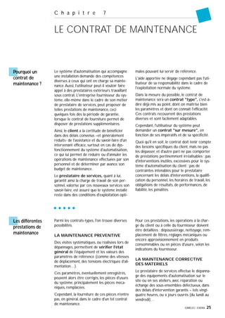 GIMELEC- EXERA 25
C h a p i t r e 7
LE CONTRAT DE MAINTENANCE
Pourquoi un
contrat de
maintenance ?
Le système d'automatisation qui accompagne
une installation demande des compétences
diverses à ceux qui ont en charge sa mainte-
nance.Aussi, l'utilisateur peut-il vouloir faire
appel à des prestataires extérieurs travaillant
sous contrat. L'entreprise fournisseur du sys-
tème, elle-même dans le cadre de son métier
de prestataire de services, peut proposer de
telles prestations de maintenance, ceci
quelques fois dès la période de garantie,
lorsque le contrat de fourniture permet de
disposer de prestations supplémentaires.
Ainsi, le client a la certitude de bénéficier
dans des délais convenus –et généralement
réduits- de l'assistance et du savoir-faire d'un
intervenant efficace, surtout en cas de dys-
fonctionnement du système d'automatisation,
ce qui lui permet de réduire ou d'annuler les
opérations de maintenance effectuées par son
personnel et de déterminer par avance son
budget de maintenance.
Le prestataire de services, quant à lui,
garantit ainsi la charge de travail de son per-
sonnel, valorise par ces nouveaux services son
savoir-faire, est assuré que le système installé
reste dans des conditions d'exploitation opti-
males pouvant lui servir de référence.
L'aide apportée ne dégage cependant pas l'uti-
lisateur de sa responsabilité dans le cadre de
l'exploitation normale du système.
Dans la mesure du possible, le contrat de
maintenance sera un contrat "type", c'est-à-
dire déjà mis au point, dont on maîtrise bien
les paramètres et dont on connaît l'efficacité.
Ces contrats recouvrent des prestations
diverses et sont facilement adaptables.
Cependant, l'utilisateur du système peut
demander un contrat "sur mesure", en
fonction de ses impératifs et de sa spécificité.
Quoi qu'il en soit, le contrat doit tenir compte
des besoins spécifiques du client, mais ne pas
les dépasser, et d'autre part ne pas comporter
de prestations pertinemment irréalisables ; pas
d'interventions inutiles, excessives pour le sys-
tème d'automatisation du client ; pas de
contraintes intenables pour le prestataire
concernant les délais d'interventions, la qualifi-
cation du personnel, les horaires de travail, les
obligations de résultats, de performances, de
fiabilité, les pénalités.
Parmi les contrats-types, l'on trouve diverses
possibilités.
LA MAINTENANCE PREVENTIVE
Des visites systématiques, ou réalisées lors de
dépannages, permettent de vérifier l'état
général de l'équipement et les valeurs des
paramètres de référence (comme des vitesses
de déplacement, des tensions électriques d'ali-
mentation…).
Ces paramètres, éventuellement enregistrés,
peuvent alors être corrigés, les pièces d'usure
du système, principalement les pièces méca-
niques, remplacées.
Cependant, la fourniture de ces pièces n'entre
pas, en général, dans le cadre d'un tel contrat
de maintenance.
Pour ces prestations, les opérations à la char-
ge du client ou à celle du fournisseur doivent
être détaillées : dépoussiérage, nettoyage, rem-
placement de filtres, réglages mécaniques ou
encore approvisionnement en produits
consommables ou en pièces d'usure, selon les
indications du fournisseur.
LA MAINTENANCE CORRECTIVE
DES MATERIELS
Le prestataire de services effectue le dépanna-
ge des équipements d'automatisation sur le
site ou en ses ateliers, avec réparation ou
échange des sous-ensembles défectueux, dans
des délais d'intervention garantis – tels vingt-
quatre heures, ou x jours ouvrés (du lundi au
vendredi)…
Les différentes
prestations de
maintenance
 