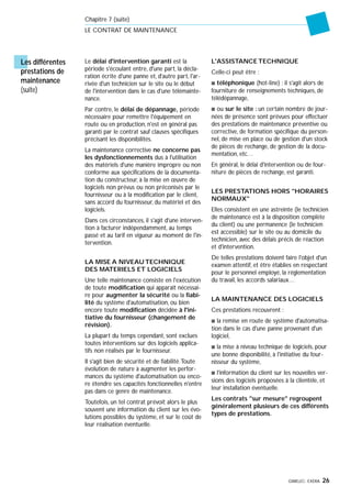 GIMELEC- EXERA 26
Le délai d'intervention garanti est la
période s'écoulant entre, d'une part, la décla-
ration écrite d'une panne et, d'autre part, l'ar-
rivée d'un technicien sur le site ou le début
de l'intervention dans le cas d'une télémainte-
nance.
Par contre, le délai de dépannage, période
nécessaire pour remettre l'équipement en
route ou en production, n'est en général pas
garanti par le contrat sauf clauses spécifiques
précisant les disponibilités.
La maintenance corrective ne concerne pas
les dysfonctionnements dus à l'utilisation
des matériels d'une manière impropre ou non
conforme aux spécifications de la documenta-
tion du constructeur, à la mise en œuvre de
logiciels non prévus ou non préconisés par le
fournisseur ou à la modification par le client,
sans accord du fournisseur, du matériel et des
logiciels.
Dans ces circonstances, il s'agit d'une interven-
tion à facturer indépendamment, au temps
passé et au tarif en vigueur au moment de l'in-
tervention.
LA MISE A NIVEAU TECHNIQUE
DES MATERIELS ET LOGICIELS
Une telle maintenance consiste en l'exécution
de toute modification qui apparaît nécessai-
re pour augmenter la sécurité ou la fiabi-
lité du système d'automatisation, ou bien
encore toute modification décidée à l'ini-
tiative du fournisseur (changement de
révision).
La plupart du temps cependant, sont exclues
toutes interventions sur des logiciels applica-
tifs non réalisés par le fournisseur.
Il s'agit bien de sécurité et de fiabilité.Toute
évolution de nature à augmenter les perfor-
mances du système d'automatisation ou enco-
re étendre ses capacités fonctionnelles n'entre
pas dans ce genre de maintenance.
Toutefois, un tel contrat prévoit alors le plus
souvent une information du client sur les évo-
lutions possibles du système, et sur le coût de
leur réalisation éventuelle.
L'ASSISTANCE TECHNIQUE
Celle-ci peut être :
s téléphonique (hot-line) : il s'agit alors de
fourniture de renseignements techniques, de
télédépannage,
s ou sur le site : un certain nombre de jour-
nées de présence sont prévues pour effectuer
des prestations de maintenance préventive ou
corrective, de formation spécifique du person-
nel, de mise en place ou de gestion d'un stock
de pièces de rechange, de gestion de la docu-
mentation, etc…
En général, le délai d'intervention ou de four-
niture de pièces de rechange, est garanti.
LES PRESTATIONS HORS "HORAIRES
NORMAUX"
Elles consistent en une astreinte (le technicien
de maintenance est à la disposition complète
du client) ou une permanence (le technicien
est accessible) sur le site ou au domicile du
technicien, avec des délais précis de réaction
et d'intervention.
De telles prestations doivent faire l'objet d'un
examen attentif, et être établies en respectant
pour le personnel employé, la réglementation
du travail, les accords salariaux…
LA MAINTENANCE DES LOGICIELS
Ces prestations recouvrent :
s la remise en route de système d'automatisa-
tion dans le cas d'une panne provenant d'un
logiciel,
s la mise à niveau technique de logiciels, pour
une bonne disponibilité, à l'initiative du four-
nisseur du système,
s l'information du client sur les nouvelles ver-
sions des logiciels proposées à la clientèle, et
leur installation éventuelle.
Les contrats "sur mesure" regroupent
généralement plusieurs de ces différents
types de prestations.
Chapitre 7 (suite)
LE CONTRAT DE MAINTENANCE
Les différentes
prestations de
maintenance
(suite)
 