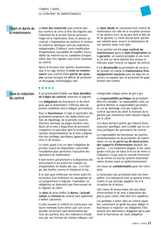 GIMELEC- EXERA 27
Chapitre 7 (suite)
LE CONTRAT DE MAINTENANCE
Objet et durée de
la maintenance
La liste des matériels sous contrat avec
leur numéro de série, la liste des logiciels avec
l'indication de la version fournie précisent
l'objet de la maintenance (liste en annexe au
contrat). L'implantation du matériel, le nombre
de matériels identiques sont des indications
indispensables. D'ailleurs, toute modification
d'implantation, susceptible de modifier l'acces-
sibilité du matériel ou les conditions d'exploi-
tation, doit être signalée sous forme d'avenant
au contrat.
Après la livraison d'un système d'automatisa-
tion, il est sage d'éviter la mise en mainte-
nance sous contrat d'une partie du systè-
me, surtout lorsqu'il est difficile de présenter
un découpage technologique clair.
La date idéale de conclusion d'un contrat de
maintenance est celle de la réception provisoi-
re du système livré, ou au plus tard, la date de
fin de garantie. Le client devrait avoir spécifié
une solution pour assurer la maintenance de
son système avant cette date.
Si un système est mis sous contrat de
maintenance après la date d'expiration de
la garantie, un examen préalable et une remi-
se en état sur devis doivent être prévus et
effectués avant l'entrée en vigueur du contrat.
Il est déconseillé au prestataire de services
de prendre en charge la maintenance d'un
équipement nouveau pour lui, déjà mis en
service, et exploité par un personnel de quali-
fication non connue.
Dans la rédaction
du contrat
Il est primordial d'établir une liste détaillée
de l'objet du contrat, matériels et logiciels.
Les obligations du fournisseur et du client
pour que la maintenance s'effectue dans de
bonnes conditions sont à indiquer précisément.
Pour le fournisseur, il s'agit en particulier des
prestations proposées, des délais d'interven-
tion, de dépannage, de la période couverte
(horaires normaux ou plages horaires éten-
dues), de la mise à disposition de personnel
compétent ou spécialisé dans la technique du
système d'automatisation, de la mise à disposi-
tion des outillages spécifiques, appareils de
tests et de mesure…
Le client, quant à lui, est dans l'obligation de
prendre toutes les dispositions concernant
l'installation pour permettre l'exécution des
opérations de maintenance.
Il doit mettre gratuitement à la disposition des
intervenants le personnel de conduite ou
d'exploitation, les fluides (air, eau…) et éner-
gie, des facilités comme le téléphone, le fax…
Il se doit aussi d'effectuer lui-même avant l'in-
tervention d'un technicien, les sauvegardes de
ses programmes et logiciels. Cependant, ces
obligations ne dispensent pas l'intervenant de
le rappeler au client.
La date de prise d'effet, la durée, l'actuali-
sation, la révision du contrat sont également
à définir clairement.
Le plus souvent, le contrat est conclu pour une
durée minimale d'une année, puis soit recon-
ductible tacitement (sauf dénonciation par
l'une des parties), avec des redevances actuali-
sées par une formule de révision indiquée, soit
renégociable chaque année de gré à gré.
La responsabilité juridique du prestataire
doit être détaillée : la responsabilité civile, en
général illimitée, la responsabilité pécuniaire,
en cas de dommage créé par l'objet du
contrat aux biens du client, le montant de la
garantie par événement étant souvent imposé
par le client.
Ces deux derniers points, qui relèvent d'une
assurance spécifique, sont à établir par les ser-
vices juridiques des partenaires du contrat.
La responsabilité du fournisseur du système
d'automatisation ou du prestataire de mainte-
nance, en cas de perte ou de destruction
des supports d'information (disques, dis-
quettes…) est totalement dégagée, si des sauve-
gardes n'ont pas été faites. Il en est de même si
l'utilisateur n'a pas suivi les conseils d'entretien
ou de remise en état du système d'automati-
sation, donnés avant un dysfonctionnement.
Un clause de confidentialité peut être intro-
duite.
La facturation des prestations doit être bien
définie. Les redevances sont en général trimes-
trielles et, par principe, payables net à la
réception de la facture.
Une clause de bonus-malus, liée aux délais
d'intervention et de mise à disposition des
pièces, peut exister, mais doit être équilibrée.
Les pénalités, à éviter dans un contrat équili-
bré, constituent un garde-fou pour obliger le
fournisseur à respecter ses obligations. Elles
doivent être libératoires, dégageant après paie-
ment le fournisseur de toute obligation.
 
