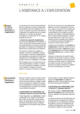 GIMELEC- EXERA 28
C h a p i t r e 8
L'ASSISTANCE A L'EXPLOITATION
Pourquoi
un contrat
d'assistance à
l'exploitation ?
Le fournisseur d'un système d'automatisation
fournit à l'utilisateur un système intégré dans
une installation. Une fois l'installation mise en
service, ce système va permettre de démarrer
l'exploitation, normalement après la réception
provisoire et le transfert de propriété
(cf Chapitres 4 "Les Recettes" et 10 "L'Aspect
juridique du contrat").
L'atteinte des objectifs d'exploitation
sous-entend la disponibilité de l'installation. Si
celle-ci est du ressort du fournisseur du systè-
me d'automatisation et des autres entreprises
participant à la réalisation de l'installation, elle
dépend aussi en grande partie de l'utilisateur.
Ses opérateurs doivent être capables de
conduire et contrôler l'installation, l'encadre-
ment, posséder le savoir-faire indispensable à
son exploitation, un programme de fabrication
suffisant doit être éventuellement établi, les
produits entrants être disponibles et de qualité.
Dans la plupart des cas, le fournisseur du sys-
tème d'automatisation a tendance à considé-
rer que le personnel de l'utilisateur est totale-
ment compétent et dispose de tous les
moyens et ressources nécessaires à l'exploita-
tion. S'il n'en est pas ainsi, et qu'il apparaît des
difficultés à la mise à l'exploitation, le fournis-
seur s'expose à ne jamais voir reconnaître par
le client que l'installation est apte à l'emploi.
La prononciation de la réception provisoire
peut alors être différée, la période probatoire
avant réception définitive allongée. Le fournis-
seur peut alors devoir rester sur le site en
assistance gratuite, cependant que l'utilisateur
ne comprend pas pourquoi l'installation ne
rend pas les services qu'il en attend.
L'utilisateur peut demander une assistance à
l'exploitation en différents métiers (s'il ne la
possède pas en interne) : expert pour le pro-
cess, mécanicien pour les machines, électri-
cien-automaticien pour le système d'auto-
matisation.
Utilisateur et fournisseur du système d'auto-
matisation ont ainsi intérêt mutuel à ce qu'une
assistance à l'exploitation soit proposée par le
fournisseur dès l'offre initiale. Les objectifs qui
ont conduit à décider de l'investissement
pourront être atteints, l'assistance à l'exploita-
tion étant essentielle pour les réaliser.
Ainsi, par exemple, à côté d'un expert en pro-
cess qui va aider à acquérir le savoir-faire du
métier, d'un mécanicien qui va adapter l'utilisa-
tion des machines aux conditions de produc-
tion ou d'exploitation, le fournisseur du systè-
me d'automatisation va proposer son assistan-
ce dans différents domaines.
L'ASSISTANCE AU PERSONNEL DE
"PRODUCTION OU D'EXPLOITATION"
Il s'agit d'apprendre aux opérateurs à utiliser
rationnellement les organes de commande,
pour réaliser les fonctions retenues dans le
dossier de spécifications fonctionnelles. Ces
prestations d'assistance peuvent compléter
éventuellement une formation reçue antérieu-
rement.
Cette assistance recouvre également l'appren-
tissage des responsables à la mise en
œuvre du système, dans les différents modes
de marche prévus pour l'installation.
L'ASSISTANCE AU PERSONNEL DES
"ETUDES ET TRAVAUX NEUFS"
Elle consiste en l'aide à l'optimisation glo-
bale de l'installation, pour la part qui relè-
ve de la compétence du fournisseur d'automa-
tisation.
Les phases transitoires de fonctionnement, qui
correspondent aux changements de rythme
de production ou aux changements éventuels
de produits ou encore aux changements de
conditions d'exploitations, sont caractérisées,
les paramètres adaptés de façon optimale.
Les prestations
d'assistance à
l'exploitation
 