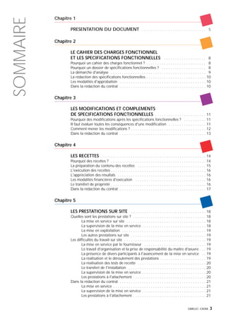 Chapitre 1
PRESENTATION DU DOCUMENT . . . . . . . . . . . . . . . . . . . . . . . . . . . . . 5
Chapitre 2
LE CAHIER DES CHARGES FONCTIONNEL
ET LES SPECIFICATIONS FONCTIONNELLES . . . . . . . . . . . . . . . . . . . 8
Pourquoi un cahier des charges fonctionnel ? . . . . . . . . . . . . . . . . . . . . . . . . . . . 8
Pourquoi un dossier de spécifications fonctionnelles ? . . . . . . . . . . . . . . . . . . . . 8
La démarche d'analyse . . . . . . . . . . . . . . . . . . . . . . . . . . . . . . . . . . . . . . . . . . . 9
La rédaction des spécifications fonctionnelles . . . . . . . . . . . . . . . . . . . . . . . . . . . 10
Les modalités d'approbation . . . . . . . . . . . . . . . . . . . . . . . . . . . . . . . . . . . . . . . 10
Dans la rédaction du contrat . . . . . . . . . . . . . . . . . . . . . . . . . . . . . . . . . . . . . . . 10
Chapitre 3
LES MODIFICATIONS ET COMPLEMENTS
DE SPECIFICATIONS FONCTIONNELLES . . . . . . . . . . . . . . . . . . . . . . . 11
Pourquoi des modifications après les spécifications fonctionnelles ? . . . . . . . . . . 11
Il faut évaluer toutes les conséquences d'une modification . . . . . . . . . . . . . . . . . 11
Comment mener les modifications ? . . . . . . . . . . . . . . . . . . . . . . . . . . . . . . . . . . 12
Dans la rédaction du contrat . . . . . . . . . . . . . . . . . . . . . . . . . . . . . . . . . . . . . . . 13
Chapitre 4
LES RECETTES . . . . . . . . . . . . . . . . . . . . . . . . . . . . . . . . . . . . . . . . . . . . . . . 14
Pourquoi des recettes ? . . . . . . . . . . . . . . . . . . . . . . . . . . . . . . . . . . . . . . . . . . . 14
La préparation du contenu des recettes . . . . . . . . . . . . . . . . . . . . . . . . . . . . . . . 15
L'exécution des recettes . . . . . . . . . . . . . . . . . . . . . . . . . . . . . . . . . . . . . . . . . . . 16
L'appréciation des résultats . . . . . . . . . . . . . . . . . . . . . . . . . . . . . . . . . . . . . . . . 16
Les modalités financières d'exécution . . . . . . . . . . . . . . . . . . . . . . . . . . . . . . . . 16
Le transfert de propriété . . . . . . . . . . . . . . . . . . . . . . . . . . . . . . . . . . . . . . . . . . . 16
Dans la rédaction du contrat . . . . . . . . . . . . . . . . . . . . . . . . . . . . . . . . . . . . . . . 17
Chapitre 5
LES PRESTATIONS SUR SITE . . . . . . . . . . . . . . . . . . . . . . . . . . . . . . . . . . 18
Quelles sont les prestations sur site ? . . . . . . . . . . . . . . . . . . . . . . . . . . . . . . . . . 18
La mise en service sur site . . . . . . . . . . . . . . . . . . . . . . . . . . . . . . . . . . . . 18
La supervision de la mise en service . . . . . . . . . . . . . . . . . . . . . . . . . . . . . 18
La mise en exploitation . . . . . . . . . . . . . . . . . . . . . . . . . . . . . . . . . . . . . . 19
Les autres prestations sur site . . . . . . . . . . . . . . . . . . . . . . . . . . . . . . . . . . 19
Les difficultés du travail sur site . . . . . . . . . . . . . . . . . . . . . . . . . . . . . . . . . . . . . 19
La mise en service par le fournisseur . . . . . . . . . . . . . . . . . . . . . . . . . . . . 19
Le travail d'organisation et la prise de responsabilité du maître d'œuvre . . . 19
La présence de divers participants à l'avancement de la mise en service . . 19
La réalisation et le déroulement des prestations . . . . . . . . . . . . . . . . . . . . . 19
La réalisation des tests de recette . . . . . . . . . . . . . . . . . . . . . . . . . . . . . . . 20
Le transfert de l'installation . . . . . . . . . . . . . . . . . . . . . . . . . . . . . . . . . . . 20
La supervision de la mise en service . . . . . . . . . . . . . . . . . . . . . . . . . . . . . 20
Les prestations à l'attachement . . . . . . . . . . . . . . . . . . . . . . . . . . . . . . . . . 20
Dans la rédaction du contrat . . . . . . . . . . . . . . . . . . . . . . . . . . . . . . . . . . . . . . . 21
La mise en service . . . . . . . . . . . . . . . . . . . . . . . . . . . . . . . . . . . . . . . . . . 21
La supervision de la mise en service . . . . . . . . . . . . . . . . . . . . . . . . . . . . . 21
Les prestations à l'attachement . . . . . . . . . . . . . . . . . . . . . . . . . . . . . . . . . 21
GIMELEC- EXERA 3
SOMMAIRE
 