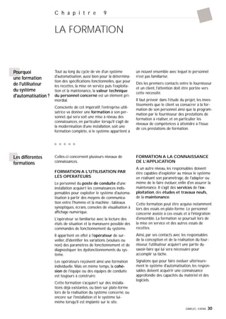 GIMELEC- EXERA 30
C h a p i t r e 9
LA FORMATION
Pourquoi
une formation
de l'utilisateur
du système
d'automatisation ?
Tout au long du cycle de vie d'un système
d'automatisation, aussi bien pour la détermina-
tion des spécifications fonctionnelles, que pour
les recettes, la mise en service puis l'exploita-
tion et la maintenance, la valeur technique
du personnel concerné est un élément pri-
mordial.
Consciente de cet impératif, l'entreprise utili-
satrice va donner une formation à son per-
sonnel, qui sera soit une mise à niveau des
connaissances, en particulier lorsqu'il s'agit de
la modernisation d'une installation, soit une
formation complète, si le système appartient à
un nouvel ensemble avec lequel le personnel
n'est pas familiarisé.
Dès les premiers contacts entre le fournisseur
et un client, l'attention doit être portée vers
cette nécessité.
Il faut prévoir dans l'étude du projet, les inves-
tissements que le client va consacrer à la for-
mation de son personnel ainsi que la program-
mation par le fournisseur des prestations de
formation à réaliser, et en particulier les
niveaux de compétences à atteindre à l'issue
de ces prestations de formation.
Celles-ci concernent plusieurs niveaux de
connaissances.
FORMATION A L'UTILISATION PAR
LES OPERATEURS
Le personnel du poste de conduite d'une
installation acquiert les connaissances indis-
pensables pour exploiter le système d'automa-
tisation à partir des moyens de communica-
tion entre l'homme et la machine : tableaux
synoptiques, écrans, consoles de visualisation à
affichage numérique.
L'opérateur se familiarise avec la lecture des
états de situation et la manœuvre possible des
commandes de fonctionnement du système.
Il appartient en effet à l'opérateur de sur-
veiller, d'identifier les variations (voulues ou
non) des paramètres de fonctionnement et de
diagnostiquer les dysfonctionnements du sys-
tème.
Les opérateurs reçoivent ainsi une formation
individuelle. Mais en même temps, la cohé-
sion de l'équipe ou des équipes de conduite
est toujours à construire.
Cette formation s'acquiert sur des installa-
tions déjà existantes, ou bien sur plate-forme
lors de la réalisation du système concerné, ou
encore sur l'installation et le système lui-
même lorsqu'il est implanté sur le site.
FORMATION A LA CONNAISSANCE
DE L'APPLICATION
A un autre niveau, les responsables doivent
être capables d'exploiter au mieux le système
en réalisant son paramétrage, de l'adapter ou
même de le faire évoluer, enfin d'en assurer la
maintenance. Il s'agit des services de l'ex-
ploitation, des études et travaux neufs,
de la maintenance.
Cette formation peut être acquise notamment
lors des essais en plate-forme. Le personnel
concerné assiste à ces essais et à l'intégration
d'ensemble. La formation se poursuit lors de
la mise en service et des autres essais de
recettes.
Ainsi, par ses contacts avec les responsables
de la conception et de la réalisation du four-
nisseur, l'utilisateur acquiert une partie du
savoir-faire qui lui sera nécessaire pour
accomplir sa tâche.
Signalons que pour faire évoluer ultérieure-
ment le système d'automatisation, les respon-
sables doivent acquérir une connaissance
approfondie des capacités du matériel et des
logiciels.
Les différentes
formations
 