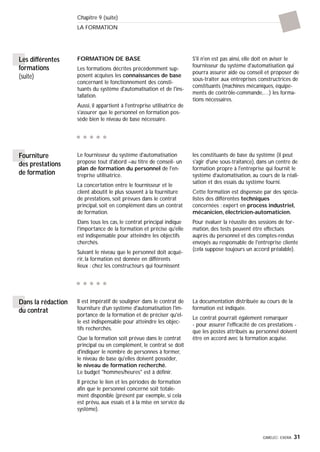 GIMELEC- EXERA 31
Chapitre 9 (suite)
LA FORMATION
FORMATION DE BASE
Les formations décrites précédemment sup-
posent acquises les connaissances de base
concernant le fonctionnement des consti-
tuants du système d'automatisation et de l'ins-
tallation.
Aussi, il appartient à l'entreprise utilisatrice de
s'assurer que le personnel en formation pos-
sède bien le niveau de base nécessaire.
S'il n'en est pas ainsi, elle doit en aviser le
fournisseur du système d'automatisation qui
pourra assurer aide ou conseil et proposer de
sous-traiter aux entreprises constructrices de
constituants (machines mécaniques, équipe-
ments de contrôle-commande,…) les forma-
tions nécessaires.
Les différentes
formations
(suite)
Le fournisseur du système d'automatisation
propose tout d'abord –au titre de conseil- un
plan de formation du personnel de l'en-
treprise utilisatrice.
La concertation entre le fournisseur et le
client aboutit le plus souvent à la fourniture
de prestations, soit prévues dans le contrat
principal, soit en complément dans un contrat
de formation.
Dans tous les cas, le contrat principal indique
l'importance de la formation et précise qu'elle
est indispensable pour atteindre les objectifs
cherchés.
Suivant le niveau que le personnel doit acqué-
rir, la formation est donnée en différents
lieux : chez les constructeurs qui fournissent
les constituants de base du système (il peut
s'agir d'une sous-traitance), dans un centre de
formation propre à l'entreprise qui fournit le
système d'automatisation, au cours de la réali-
sation et des essais du système fourni.
Cette formation est dispensée par des spécia-
listes des différentes techniques
concernées : expert en process industriel,
mécanicien, électricien-automaticien.
Pour évaluer la réussite des sessions de for-
mation, des tests peuvent être effectués
auprès du personnel et des comptes-rendus
envoyés au responsable de l'entreprise cliente
(cela suppose toujours un accord préalable).
Fourniture
des prestations
de formation
Il est impératif de souligner dans le contrat de
fourniture d'un système d'automatisation l'im-
portance de la formation et de préciser qu'el-
le est indispensable pour atteindre les objec-
tifs recherchés.
Que la formation soit prévue dans le contrat
principal ou en complément, le contrat se doit
d'indiquer le nombre de personnes à former,
le niveau de base qu'elles doivent posséder,
le niveau de formation recherché.
Le budget "hommes/heures" est à définir.
Il précise le lien et les périodes de formation
afin que le personnel concerné soit totale-
ment disponible (présent par exemple, si cela
est prévu, aux essais et à la mise en service du
système).
La documentation distribuée au cours de la
formation est indiquée.
Le contrat pourrait également remarquer
- pour assurer l'efficacité de ces prestations -
que les postes attribués au personnel doivent
être en accord avec la formation acquise.
Dans la rédaction
du contrat
 