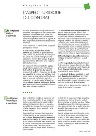 GIMELEC- EXERA 32
C h a p i t r e 1 0
L'ASPECT JURIDIQUE
DU CONTRAT
Une complexité
juridique :
la fourniture
L'activité du fournisseur de systèmes d'auto-
matisation est complexe car elle consiste en la
fourniture d'un ensemble dont le bon fonc-
tionnement dépend du bon fonctionnement
simultané de produits matériels, de logiciels de
base, de progiciels et de logiciels d'application
spécifique.
Cette complexité se retrouve dans les aspects
juridiques du contrat.
Il existe en effet, au sein d'un même
contrat, des éléments de qualification rele-
vant pour les uns, d'un contrat de vente, pour
les autres, d'un contrat d'entreprise. Cette
coexistence entraîne dans la clause de garan-
tie des incidences différentes sur la responsa-
bilité du fournisseur.
Un traitement différencié doit être appliqué
aux problèmes, au sein d'une même clause :
le transfert de propriété du système
implique le transfert à l'acquéreur des droits
de propriété du vendeur sur la chose, pour
ce qui concerne les produits matériels (les uti-
liser, en percevoir les fruits, les aliéner), et
d'autre part le transfert partiel à l'acquéreur
des droits du créateur de l'œuvre de l'es-
prit pour ce qui concerne les logiciels (les uti-
liser selon certaines modalités).
Les intérêts des différents protagonistes
qui sont parties au contrat ou tiers sont
imbriqués d'une façon incontournable dans
le contrat. Par exemple, le fournisseur de
matériel, le créateur de logiciels de base ou de
progiciels sont tiers par rapport au contrat.
Cependant, celui-ci met directement en jeu
leurs intérêts puisque le vendeur du système
d'automatisation revend le matériel, ou encore
les logiciels sous licence de leur fournisseur.
Le vendeur du système d'automatisation enfin
est lui-même créateur du logiciel d'application.
Différents régimes de protection coexis-
tent pour la fourniture afférente à un seul
contrat.
En effet, les produits matériels font l'objet
de brevets et de marques déposées. Les dépo-
sants, souvent les inventeurs, sont titulaires de
droits de propriété industrielle auxquels
le contrat peut porter atteinte.
Et les logiciels de base, progiciels et logi-
ciels d'application spécifique font l'objet
de marques déposées mais ne sont pas, en
général, brevetables. Leurs créateurs sont pro-
tégés par le régime du droit d'auteur.
Notons qu'en ce qui concerne les logiciels, la
notion de vice caché n'existe pas.
Sans contestation possible, le fournisseur est
tenu à un résultat, au titre de son obligation
de livrer des matériels et progiciels en bon
état de fonctionnement. Il met en jeu sa res-
ponsabilité dès lors que l'on constate que le
résultat n'a pas été atteint, sans qu'il y ait à
prouver sa faute.
Cependant, tenir ce même fournisseur à un
résultat, au titre de son obligation de livrer
un système d'automatisation répondant
aux fonctionnalités de l'analyse fonctionnel-
le, est souvent contestable dans la mesure où
le résultat attendu dépend bien souvent de la
bonne exécution par l'acquéreur de ses
propres obligations, en particulier la définition
de ses besoins.
En tout état de cause, ce n'est pas la qualifica-
tion du contrat (contrat de vente, contrat
d'entreprise) qui caractérise ipso facto l'obliga-
tion du fournisseur et le régime de responsa-
bilité qui en découle. Car, en qualité de profes-
sionnel, le fournisseur a envers le client une
obligation de conseil.
Aussi, la pratique tend généralement à mettre
à la charge du fournisseur une obligation de
moyens, ce qui a pour conséquence de sou-
mettre la mise en jeu de sa responsabilité à la
preuve de sa faute, à savoir qu'il n'a pas utilisé
tous les moyens promis pour répondre aux
besoins du client.
Les obligations
souscrites par
le fournisseur
 