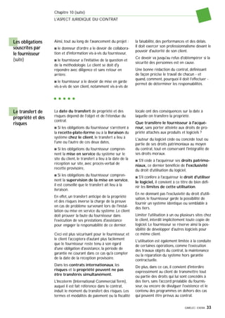 GIMELEC- EXERA 33
Chapitre 10 (suite)
L'ASPECT JURIDIQUE DU CONTRAT
Ainsi, tout au long de l'avancement du projet :
s le donneur d'ordre a le devoir de collabora-
tion et d'information vis-à-vis du fournisseur,
s le fournisseur a l'initiative de la question et
de la méthodologie. Le client se doit d'y
répondre avec diligence et sans retour en
arrière.
s le fournisseur a le devoir de mise en garde
vis-à-vis de son client, notamment vis-à-vis de
la faisabilité, des performances et des délais.
Il doit exercer son professionnalisme devant le
pouvoir d'autorité de son client.
Ce devoir va jusqu'au refus d'obtempérer si la
sécurité des personnes est en cause.
Une bonne rédaction du contrat, définissant
de façon précise le travail de chacun - et
quand, comment, pourquoi il doit l'effectuer -
permet de déterminer les responsabilités.
Les obligations
souscrites par
le fournisseur
(suite)
La date du transfert de propriété et des
risques dépend de l'objet et de l'étendue du
contrat.
s Si les obligations du fournisseur s'arrêtent à
la recette-plate-forme ou à la livraison du
système chez le client, le transfert a lieu à
l'une ou l'autre de ces deux dates,
s Si les obligations du fournisseur compren-
nent la mise en service du système sur le
site du client, le transfert a lieu à la date de la
réception sur site, avec procès-verbal de
recette provisoire,
s Si les obligations du fournisseur compren-
nent la supervision de la mise en service,
il est conseillé que le transfert ait lieu à la
livraison.
En effet, un transfert anticipé de la propriété
et des risques inverse la charge de la preuve
en cas de problème survenant lors de l'instal-
lation ou mise en service du système. Le client
doit prouver la faute du fournisseur dans
l'exécution de ses prestations d'assistance
pour engager la responsabilité de ce dernier.
Ceci est plus sécurisant pour le fournisseur, et
le client l'acceptera d'autant plus facilement
que le fournisseur reste tenu à son égard
d'une obligation d'assistance, la période de
garantie ne courant dans ce cas qu'à compter
de la date de la réception provisoire.
Dans les contrats internationaux, les
risques et la propriété peuvent ne pas
être transférés simultanément.
L'Incoterm (International Commercial Term),
auquel il est fait référence dans le contrat,
induit le moment du transfert des risques. Les
termes et modalités de paiement ou la fiscalité
locale ont des conséquences sur la date à
laquelle on transfère la propriété.
Que transfère le fournisseur à l'acqué-
reur, sans porter atteinte aux droits de pro-
priété attachés aux produits et logiciels ?
L'auteur du logiciel cède ou concède tout ou
partie de ses droits patrimoniaux au moyen
du contrat, tout en conservant l'intégralité de
ses droits moraux.
s S'il cède à l'acquéreur ses droits patrimo-
niaux, ce dernier bénéficie de l'exclusivité
du droit d'utilisation du logiciel,
s S'il confère à l'acquéreur le droit d'utiliser
le logiciel, il convient à ce titre de bien défi-
nir les limites de cette utilisation.
En ne donnant pas l'exclusivité du droit d'utili-
sation, le fournisseur garde la possibilité de
fournir un système identique ou semblable à
des tiers.
Limiter l'utilisation à un ou plusieurs sites chez
le client, interdit implicitement toute copie de
logiciel. Le fournisseur se réserve ainsi la pos-
sibilité de développer d'autres logiciels pour
ce même client.
L'utilisation est également limitée à la conduite
de certaines opérations, comme l'exécution
des travaux objets du contrat, la maintenance
ou la réparation du système hors garantie
contractuelle.
De plus, dans ce cas, il convient d'interdire
expressément au client de transmettre tout
ou partie des droits qui lui sont concédés à
des tiers, sans l'accord préalable du fournis-
seur, ou encore de divulguer l'existence et le
contenu des programmes en dehors des cas
qui peuvent être prévus au contrat.
Le transfert de
propriété et des
risques
 