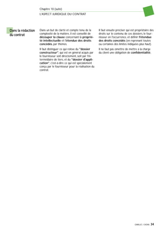 GIMELEC- EXERA 34
Chapitre 10 (suite)
L'ASPECT JURIDIQUE DU CONTRAT
Dans un but de clarté et compte tenu de la
complexité de la matière, il est conseillé de
découper la clause concernant la proprié-
té intellectuelle et l'étendue des droits
concédés, par thèmes.
Il faut distinguer ce qui relève du "dossier
constructeur", qui est en général acquis par
le fournisseur soit directement, soit par l'in-
termédiaire de tiers, et du "dossier d'appli-
cation", c'est-à-dire ce qui est spécialement
conçu par le fournisseur pour la réalisation du
contrat.
Il faut ensuite préciser qui est propriétaire des
droits sur le contenu de ces dossiers, le four-
nisseur en l'occurrence, et définir l'étendue
des droits concédés (en reprenant toutes
ou certaines des limites indiquées plus haut).
Il ne faut pas omettre de mettre à la charge
du client une obligation de confidentialité.
Dans la rédaction
du contrat
 