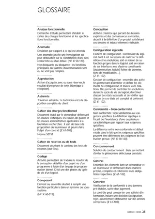 GIMELEC- EXERA 35
GLOSSAIRE
Analyse fonctionnelle
Démarche d'étude permettant d'établir le
cahier des charges fonctionnel et les spécifica-
tions fonctionnelles.
Anomalie
Déviation par rapport à ce qui est attendu.
Une anomalie justifie une investigation qui
peut déboucher sur la constatation d'une non-
conformité ou d'un défaut. (NF X 50-120).
Non bloquante ou bloquante : les fonctions
principales du système d'automatisation sont
ou ne sont pas remplies.
Approbation
Action d'accepter, avec ou sans réserves, le
résultat d'une phase de tests (identique à
réception).
Astreinte
Travail en astreinte : le technicien est à la dis-
position complète du client.
Cahier des charges fonctionnel
Document établi par le demandeur définissant
les clauses techniques, les clauses de qualité et
les clauses administratives applicables à la
fourniture recherchée ; il sert de base à la
proposition du fournisseur et pourra faire
l'objet d'un contrat. (Z 61-102) .
Norme 50151
Cahier de recettes ou de tests
Document décrivant le contenu des tests de
recettes (voir Test).
Codage
Activité permettant de traduire le résultat de
la conception détaillée d'un projet ou d'un
programme à l'aide d'un langage de program-
mation donné. C'est une des phases du cycle
de vie d'un logiciel.
Composant
Elément ou ensemble destiné à remplir une
fonction particulière dans un système ou sous-
système.
(NF X 60-012).
Conception
Activité créatrice qui, partant des besoins
exprimés et des connaissances existantes,
aboutit à la définition d'un produit satisfaisant
ces besoins et industriellement réalisable.
Configuration logicielle
Elément de configuration : constituant du logi-
ciel dont il est nécessaire de maîtriser la défi-
nition et les évolutions, soit en raison de sa
fonction propre dans le logiciel, soit en raison
de ses interfaces avec d'autres constituants
(documentation, logiciel, fichier de données,
fiche de modification…).
(Z 61-102).
Gestion de configuration : ensemble des activi-
tés permettant d'identifier et définir les élé-
ments de configuration et toutes leurs rela-
tions. Elle permet de contrôler les évolutions
durant le cycle de vie du logiciel, d'archiver
chacun des états successifs et de vérifier que
chacun de ces états est complet et cohérent.
(Z 61-102).
Conformité – Non-conformité
Non conformité : non-satisfaction aux exi-
gences spécifiées. La définition s'applique à
l'écart ou l'inexistence d'une ou plusieurs
caractéristiques par rapport aux exigences
spécifiées.
La différence entre non-conformité et défaut
réside dans le fait que les exigences spécifiées
peuvent être différentes des exigences de l'uti-
lisation prévue. (NF X 50-120).
Contournement
Solution de contournement : biais permettant
d'éviter le phénomène défectueux constaté.
Contrat
Ensemble des éléments liant un demandeur et
un fournisseur et définissant d'une manière
précise, complète et cohérente leurs obliga-
tions respectives. (Z 61-102).
Contrôle
Vérification de la conformité à des données
pré-établies, suivie d'un jugement.
Le contrôle peut comporter une activité d'in-
formation, inclure une décision (acceptation,
rejet, ajournement) déboucher sur des actions
correctives. (Z 61-102).
 