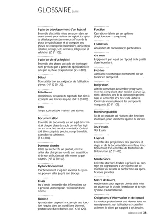 GIMELEC- EXERA 36
GLOSSAIRE(suite)
Cycle de développement d'un logiciel
Ensemble d'activités mises en œuvre dans un
ordre donné pour réaliser un logiciel. Le cycle
de développement commence à l'issue de la
phase de spécification et se compose des
phases de conception préliminaire, conception
détaillée, codage, tests unitaires, intégration et
validation (Z 61-102).
Cycle de vie d'un logiciel
Ensemble des phases du cycle de développe-
ment précédé par la phase de spécification et
suivi par la phase d'exploitation (Z 61-102).
Défaut
Non satisfaction aux exigences de l'utilisation
prévue. (NF X 50-120).
Défaillance
Altération ou cessation de l'aptitude d'un bien à
accomplir une fonction requise. (NF X 60 010).
Délai
Temps accordé pour réaliser une activité.
Documentation
Ensemble de documents sur un sujet détermi-
né.A chaque phase du cycle de vie d'un logi-
ciel est attachée une documentation. Celle-ci
doit être complète, précise, compréhensible,
accessible et cohérente.
(Z 61-102).
Donneur d'ordre
Entité qui recherche un produit, émet le
cahier des charges en vue de son acquisition
et de son utilisation par elle-même ou par
d'autres. (NF X 50-150).
Dysfonctionnement
Fonctionnement irrégulier, anormal du systè-
me, pouvant aller jusqu'à son blocage.
Essais
Jeu d'essais : ensemble des informations sur
le process utilisées pour l'exécution d'une
recette.
Fiabilité
Aptitude d'un dispositif à accomplir une fonc-
tion requise dans des conditions données,
pendant une durée donnée. (NF X 50-120).
Fonction
Opération réalisée par un système
(fungi, functum = s'acquitter).
Formation
Acquisition de connaissances particulières.
Garantie
Engagement par lequel on répond de la qualité
d'une fourniture.
Hot-line
Assistance téléphonique permanente par un
technicien compétent.
Intégration
Activité consistant à assembler progressive-
ment les composants d'un logiciel ou d'un sys-
tème, identifiés lors de la conception prélimi-
naire et contrôlés lors des tests unitaires.
On simule éventuellement les composants
manquants. (Z 61-102).
Interchangeabilité
Se dit de produits qui réalisent des fonctions
identiques, pour une même qualité de service.
Jeu d'essais
Voir Essais
Logiciel
Ensemble des programmes, des procédés et
règles et de la documentation relatifs au fonc-
tionnement d'un ensemble de traitement de
l'information. (Z 61-102).
Maintenance
Ensemble d'actions tendant à prévenir ou cor-
riger les dégradations d'un système afin de
maintenir ou rétablir sa conformité aux spéci-
fications garanties.
Maître d'Oeuvre
Responsable pour la partie cliente de la mise
en œuvre sur le site de l'installation et de son
système d'automatisation.
Obligations d'information et de conseil
Le vendeur professionnel doit donner tous les
renseignements sur l'utilisation et conseiller
utilement le client par rapport à ses besoins.
 