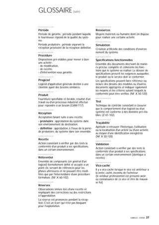 GIMELEC- EXERA 37
GLOSSAIRE(suite)
Période
Période de garantie : période pendant laquelle
le fournisseur répond de la qualité du systè-
me.
Période probatoire : période séparant la
réception provisoire de la réception définitive.
Procédure
Dispositions pré-établies pour mener à bien
une activité :
- de modification,
- de recette,
- d'intervention sous garantie.
Progiciel
Logiciel d'application générale destiné à une
clientèle ayant des besoins similaires.
Produit
Fourniture spécifiable et livrable, résultat d'un
travail ou d'un processus industriel effectué
pour répondre à un besoin (GAM-T17).
Réception
Acceptation faisant suite à une recette.
- provisoire : approbation du système dans
son environnement de destination.
- définitive : approbation, à l'issue de la pério-
de probatoire, du système dans son ensemble.
Recette
Action consistant à vérifier par des tests la
conformité d'un produit à ses spécifications,
dans un certain environnement.
Référentiel
Ensemble de composants (en général d'un
logiciel) formellement défini et accepté à un
point clé, servant de références pour les
phases ultérieures et ne pouvant être modi-
fiées que par l'intermédiaire d'une procédure
formalisée. (NF X 60-102).
Réserves
Observations émises lors d'une recette et
impliquant des corrections ou des restrictions
à l'approbation.
La réserve est prononcée pendant la récep-
tion. C'est un écart qui n'est pas bloquant
pour l'exploitation.
Ressources
Moyens matériels ou humains dont on dispose
pour réaliser une certaine activité.
Simulation
Création artificielle des conditions d'environ-
nement du système.
Spécifications fonctionnelles
Ensemble des documents décrivant de maniè-
re précise, complète et cohérente les fonc-
tions que le système va réaliser. Le dossier de
spécifications prescrit les exigences auxquelles
le produit ou le service doit se conformer.
Les spécifications peuvent faire référence ou
inclure des dessins, des modèles ou d'autres
documents appropriés et indiquer également
les moyens et les critères suivant lesquels la
conformité peut être vérifiée. (NF X 50-120).
Test
Technique de contrôle consistant à s'assurer
que le comportement d'un logiciel ou d'un
système est conforme à des données pré-éta-
blies. (Z 61-102).
Traçabilité
Aptitude à retrouver l'historique, l'utilisation
ou la localisation d'un article ou d'une activité,
au moyen d'une identification enregistrée
(NF X 50-120).
Validation
Action consistant à vérifier par des tests la
conformité d'un produit à ses spécifications
dans un certain environnement (identique à
recette).
Vice-caché
Il y a vice-caché lorsque le vice est antérieur à
la vente, caché, inconnu de l'acheteur
(le vendeur professionnel est présumé avoir
eu connaissance de ce vice et être de mauvai-
se foi).
 