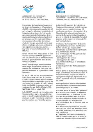 GIMELEC- EXERA 38
L’Association des Exploitants d’Equipements
de Mesure, de Régulation et d’Automatisme
(EXERA) est une association sans but lucratif
qui regroupe les utilisateurs, les ingénieries et
intégrateurs de systèmes et d’instruments
dans les domaines de l’automatisme de pro-
duction, de l’instrumentation, de l’analyse et
de la mesure pour les essais. L’activité des
membres couvre l’ensemble des secteurs
d’activités (énergie, gaz, pétrole, chimie, para-
chimie, métallurgie, automobile, centres d’es-
sais, organismes de recherche, agences…).
Leur taille varie de la multinationale à la
PME/PMI.
Par ses activités et les travaux de ses 22 com-
missions techniques, l’EXERA apporte une
aide aux adhérents dans la définition de leurs
besoins, la spécification et le choix de solu-
tions ou de produits.
Elle est le lieu privilégié pour l’organisation
des échanges d’expériences. Elle favorise le
dialogue avec le monde de l’offre pour l’ex-
pression des besoins en organisant des ‘Clubs
Utilisateurs’.
En plus de l’aide précitée, ses membres béné-
ficient d’un volume important de résultats
d’études fonctionnelles de systèmes, d’évalua-
tions de produits (essais en laboratoire et sur
sites industriels), de guides de choix réalisés à
la fois par l’EXERA et deux associations par-
tenaires en Europe : EVALUATION INTER-
NATIONAL (UK) et le WIB (NL).
Enfin, l’EXERA assure la représentation collec-
tive des membres auprès des autorités fran-
çaises et des offreurs de matériels, mais égale-
ment dans le cadre international, notamment
pour les relations avec l’Union Européenne.
Le Gimélec (Groupement des industries de
l'équipement électrique, du contrôle-comman-
de et des services associés) regroupe 200
constructeurs, systémiers et ensembliers de la
filière électricité, automatismes et contrôle-
commande. Ils représentent un CA global de
près de 56 milliards de francs (8,5 d'Euros) et
oeuvrent sur les marchés de l'énergie, de l'in-
dustrie et du tertiaire.
C'est autour d'une cinquantaine de divisions
de produits toutes orientées marché, consti-
tuant le Gimélec, que s'organisent les
réflexions sur les évolutions de la profession :
s les évolutions des métiers
s les évolutions des marchés (contexte fran-
çais, européen, mondial)
- développement des services
- développement des NTIC …
s les évolutions techniques et l'impact de la
normalisation
s le développement des thèmes à caractère
général.
Ainsi, la qualité de fourniture de l'énergie élec-
trique, la sécurité des installations, la sûreté de
fonctionnement des process sont autant de
sujets pris en compte par la profession et qui
visent à accroître le niveau de performance
des clients.
Afin d'optimiser ces axes de développement,
les entreprises de la profession ont défini un
plan stratégique pour le Gimélec.
Il s'articule autour de quatre pôles principaux :
s La promotion des nouvelles techniques de
communication, leurs incidences sur les rela-
tions avec les professions avales de la filière
électrique, notamment dans les méthodes de
commercialisation (portail, e-business).
s La mise en valeur des services offerts par les
constructeurs.
s La définition de référentiels internationale-
ment reconnus, relatifs aux nouvelles activités,
par le biais notamment de la normalisation et
de la certification.
s L'élaboration d'un cadre contractuel pour
fixer les règles commerciales et juridiques en
réponse aux nouvelles exigences des clients.
,,,,,,,,,,,,,,,,,,,,,,,,,,,,,,,,,,,,,,,,,,,,,,,,,,,,,,,,,,,,,,,
,,,,,,,,,,,,,,,,,,,,,,,,,,,,,,,,,,,,,,,,,,,,,,,,,,,,,,,,,,,,,,,
GROUPEMENT DES INDUSTRIES DE
L'EQUIPEMENT ELECTRIQUE, DU CONTROLE-
COMMANDE ET DES SERVICES ASSOCIES
ASSOCIATION DES EXPLOITANTS
D'EQUIPEMENTS DE MESURE,
DE REGULATION ET D'AUTOMATISME
 