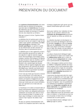 GIMELEC- EXERA 5
Les systèmes d'automatisation sont omni-
présents dans les systèmes de production,
aussi bien dans les matériels pour les procé-
dés industriels, que pour ceux assurant la dis-
tribution de fluides ou d'énergie et l'exploita-
tion des sites industriels ou tertiaires…
Mais que recouvre le terme "Système d'auto-
matisation" ?
La définition d'un tel système peut se faire en
précisant le but de son emploi. Il s'agit de faire
réaliser d'une manière automatique, des fonc-
tions particulières répondant à des
besoins spécifiques. Le système se greffe
sur du matériel pour lui faire exécuter ses
fonctions, dans un environnement précis.
La définition peut se faire également en décri-
vant la fourniture qui permet de réaliser de
tels objectifs. Il s'agit de matériels (équipe-
ments électrotechniques, électroniques, pneu-
matiques, machines informatiques), de logiciels
de base incorporés dans les machines, de pro-
giciels (programmes d'application générale
destinés à une clientèle ayant des besoins
similaires) enfin de logiciels d'application spéci-
fique (programmes de traitement de données
développés pour répondre aux besoins parti-
culiers d'un client en permettant l'accomplis-
sement de fonctions définies).
Il n'en reste pas moins que l'accord à conclure
entre un fournisseur et un client dans un
contrat de fourniture d'un système d'automa-
tisation correspond à l'engagement pris par
l'ensemblier-automaticien de fournir quelque
chose qui n'existe pas, avec un prix forfaitaire,
pour une opération clé en main, dans des
délais fixés !
Le fournisseur et le client se trouvent dans un
nouvel environnement industriel et commer-
cial. Il faut réaliser une adéquation pleinement
satisfaisante aux besoins d'un client en inven-
tant un nouveau produit. Ce produit est de
haute valeur technique et comme dans tout
contrat, il faut respecter des délais et des
coûts.
De plus, les systèmes d'automatisation sont
souvent très complexes aussi bien à cause des
techniques d'application qu'ils gèrent, que des
volumes d'information qu'ils ont à traiter.
Aussi, pour maîtriser leur réalisation, les four-
nisseurs de tels systèmes utilisent-ils des
méthodes de développement qui permet-
tent de répondre au mieux aux attentes du
client.
La réalisation du projet est décomposée en
phases successives qui distinguent clairement
les périodes d'analyse de celles de concep-
tion, puis de réalisation. Il faut bien recon-
naître qu'au départ la fourniture demandée
dans le cahier des charges n'est pas définie en
termes de fonctions ou de réalisations tech-
niques.
Ces phases d'avancement distinguent égale-
ment clairement les étapes où le travail se fait
en collaboration active avec le client, de
celles qui relèvent uniquement des compé-
tences professionnelles du fournisseur.
Enfin, ce découpage en phases permet d'assu-
rer fiabilité et adéquation optimale de la four-
niture puisque, fortes d'une préparation élabo-
rée lors des premières étapes de conception
et de réalisation, leur succèdent les phases de
contrôle et de validation aboutissant à la
mise en exploitation.
L'avancement du projet peut ainsi être repré-
senté par un diagramme en V (voir page 7) qui
exprime la progression et l'enchaînement des
différentes étapes, aussi bien pour le matériel
que pour les logiciels –tout ceci parallèlement
à la réalisation de l'installation à automatiser-
jusqu'à une intégration complète de ces
divers éléments en un système assurant
l'exploitation de l'installation.
Sur le diagramme en V, les phases relevant
d'une collaboration active des partenaires sont
mises en évidence. Le fournisseur, au cours de
la vie du projet, est donc tenu à un échange
continuel avec les autres parties.
Il est tout d'abord amené à dialoguer avec le
client qui signe le contrat.
C h a p i t r e 1
PRÉSENTATION DU DOCUMENT
 