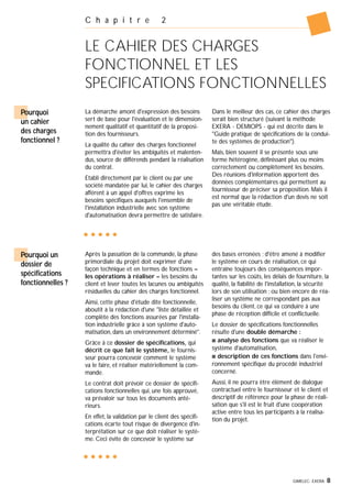 GIMELEC- EXERA 8
C h a p i t r e 2
LE CAHIER DES CHARGES
FONCTIONNEL ET LES
SPECIFICATIONS FONCTIONNELLES
La démarche amont d'expression des besoins
sert de base pour l'évaluation et le dimension-
nement qualitatif et quantitatif de la proposi-
tion des fournisseurs.
La qualité du cahier des charges fonctionnel
permettra d'éviter les ambiguïtés et malenten-
dus, source de différends pendant la réalisation
du contrat.
Etabli directement par le client ou par une
société mandatée par lui, le cahier des charges
afférent à un appel d'offres exprime les
besoins spécifiques auxquels l'ensemble de
l'installation industrielle avec son système
d'automatisation devra permettre de satisfaire.
Dans le meilleur des cas, ce cahier des charges
serait bien structuré (suivant la méthode
EXERA - DEMIOPS - qui est décrite dans le
"Guide pratique de spécifications de la condui-
te des systèmes de production").
Mais, bien souvent il se présente sous une
forme hétérogène, définissant plus ou moins
correctement ou complètement les besoins.
Des réunions d'information apportent des
données complémentaires qui permettent au
fournisseur de préciser sa proposition. Mais il
est normal que la rédaction d'un devis ne soit
pas une véritable étude.
Pourquoi
un cahier
des charges
fonctionnel ?
Après la passation de la commande, la phase
primordiale du projet doit exprimer d'une
façon technique et en termes de fonctions –
les opérations à réaliser – les besoins du
client et lever toutes les lacunes ou ambiguïtés
résiduelles du cahier des charges fonctionnel.
Ainsi, cette phase d'étude dite fonctionnelle,
aboutit à la rédaction d'une "liste détaillée et
complète des fonctions assurées par l'installa-
tion industrielle grâce à son système d'auto-
matisation, dans un environnement déterminé".
Grâce à ce dossier de spécifications, qui
décrit ce que fait le système, le fournis-
seur pourra concevoir comment le système
va le faire, et réaliser matériellement la com-
mande.
Le contrat doit prévoir ce dossier de spécifi-
cations fonctionnelles qui, une fois approuvé,
va prévaloir sur tous les documents anté-
rieurs.
En effet, la validation par le client des spécifi-
cations écarte tout risque de divergence d'in-
terprétation sur ce que doit réaliser le systè-
me. Ceci évite de concevoir le système sur
des bases erronées ; d'être amené à modifier
le système en cours de réalisation, ce qui
entraîne toujours des conséquences impor-
tantes sur les coûts, les délais de fourniture, la
qualité, la fiabilité de l'installation, la sécurité
lors de son utilisation ; ou bien encore de réa-
liser un système ne correspondant pas aux
besoins du client, ce qui va conduire à une
phase de réception difficile et conflictuelle.
Le dossier de spécifications fonctionnelles
résulte d'une double démarche :
s analyse des fonctions que va réaliser le
système d'automatisation,
s description de ces fonctions dans l'envi-
ronnement spécifique du procédé industriel
concerné.
Aussi, il ne pourra être élément de dialogue
contractuel entre le fournisseur et le client et
descriptif de référence pour la phase de réali-
sation que s'il est le fruit d'une coopération
active entre tous les participants à la réalisa-
tion du projet.
Pourquoi un
dossier de
spécifications
fonctionnelles ?
 