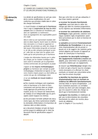 GIMELEC- EXERA 9
La démarche
d'analyse
Les détails de spécifications ne sont pas consi-
dérés comme modifications s'ils sont
conformes aux principes établis dans le cahier
des charges fonctionnel.
Le travail d'analyse est mené par le fournisseur,
mais il exige la coopération de tous les inter-
venants dans la réalisation de l'installation, puis
dans son exploitation, sa maintenance…
Aussi, un organigramme des responsabilités peut-il
être établi.
Ainsi, le client ou son représentant mandaté, doit
dans les délais impartis, fournir toutes les informa-
tions nécessaires à ce travail, en apportant en
particulier des précisions au cahier des charges. Il
doit assurer l'intervention, lorsqu'elle est nécessai-
re, de telle ou telle entreprise participant au pro-
jet ; enfin, faire un choix entre les options éven-
tuelles qui lui sont présentées par le fournisseur.
L'analyse des informations fournies par le cahier
des charges, par les réunions techniques effec-
tuées avant la commande, par les propositions
technico-commerciales des participants au projet,
s'appuie sur les moyens méthodologiques
propres au fournisseur (par exemple un guide
méthodologique d'élaboration de logiciel), en l'ab-
sence d'autres moyens propres au client définis au
contrat, tels que des méthodologies client,
et sur une méthode de travail établie à
l'avance.
s Des réunions techniques sont organisées
entre le fournisseur et le client et leurs
conclusions sont portées dans un compte
rendu approuvé de préférence en fin de
réunion, au fur et à mesure de l'avancement
de l'analyse (il est indispensable que les parti-
cipants soient toujours les mêmes).
s Une procédure formelle (utilisant des docu-
ments-types, des fiches numérotées) simplifie
les demandes d'information et la fourniture de
réponses dans un délai convenu.
s Le document d'analyse est géré de façon
précise jusqu'à la validation par le client du
document final de spécifications auquel il
aboutit.
Bien que cette liste ne soit pas exhaustive, il
faut d'une manière générale :
s recenser les besoins fonctionnels
exprimés, aussi bien dans le cahier des
charges que dans les réunions préparatoires
ou les réponses aux demandes d'information,
s recenser les contraintes de solutions
techniques (règles générales, solutions tech-
niques standard, règles d'exploitation, savoir-
faire) préconisées par le client en fonction de
ses habitudes,
s connaître précisément l'environnement
d'utilisation de l'installation et de son sys-
tème d'automatisation, afin de prévoir, si
besoin est, et de suggérer des solutions parfai-
tement adaptées aux besoins. Ici apparaît un
devoir de conseil pour le fournisseur,
s examiner les descriptifs techniques
des équipements matériels à mettre en
œuvre, pour déterminer les possibilités et les
contraintes induites par ces équipements,
s s'assurer que l'interlocuteur désigné chez
le client est apte à fournir tous les renseigne-
ments nécessaires et à effectuer les choix
éventuels, en menant une concertation active
avec tous les acteurs du projet,
s identifier les fonctions du système
d'automatisation tout en mettant en
évidence les différents fonctionnements
(normal, initial, en reprise d'exploitation…) et
leurs transitions associées. Les véritables
attentes du client sont ainsi envisagées, alors
que très souvent le cahier des charges ne
décrit que le fonctionnement nominal,
s préparer les recettes, en établissant, de
pair avec la détermination des ensembles
fonctionnels, les cahiers de recettes, docu-
ments de validation…
(voir le Chapitre 4 "Les recettes").
Chapitre 2 (suite)
LE CAHIER DES CHARGES FONCTIONNEL
ET LES SPECIFICATIONS FONCTIONNELLES
 