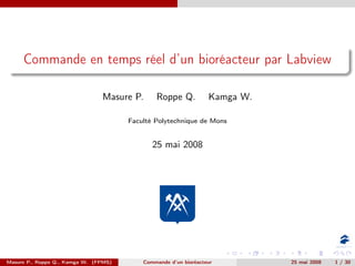 Commande en temps réel d’un bioréacteur par Labview

                                Masure P.      Roppe Q.           Kamga W.

                                       Faculté Polytechnique de Mons


                                              25 mai 2008




Masure P., Roppe Q., Kamga W. (FPMS)       Commande d’un bioréacteur         25 mai 2008   1 / 30
 