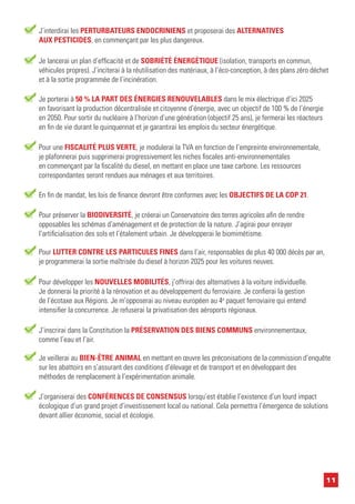 11
Je porterai à 50 % LA PART DES ÉNERGIES RENOUVELABLES dans le mix électrique d’ici 2025
en favorisant la production décentralisée et citoyenne d’énergie, avec un objectif de 100 % de l’énergie
en 2050. Pour sortir du nucléaire à l’horizon d’une génération (objectif 25 ans), je fermerai les réacteurs
en fin de vie durant le quinquennat et je garantirai les emplois du secteur énergétique.
Pour une FISCALITÉ PLUS VERTE, je modulerai la TVA en fonction de l’empreinte environnementale,
je plafonnerai puis supprimerai progressivement les niches fiscales anti-environnementales
en commençant par la fiscalité du diesel, en mettant en place une taxe carbone. Les ressources
correspondantes seront rendues aux ménages et aux territoires.
Pour développer les NOUVELLES MOBILITÉS, j’offrirai des alternatives à la voiture individuelle.
Je donnerai la priorité à la rénovation et au développement du ferroviaire. Je confierai la gestion
de l’écotaxe aux Régions. Je m’opposerai au niveau européen au 4e
paquet ferroviaire qui entend
intensifier la concurrence. Je refuserai la privatisation des aéroports régionaux.
J’inscrirai dans la Constitution la PRÉSERVATION DES BIENS COMMUNS environnementaux,
comme l’eau et l’air.
Pour préserver la BIODIVERSITÉ, je créerai un Conservatoire des terres agricoles afin de rendre
opposables les schémas d’aménagement et de protection de la nature. J’agirai pour enrayer
l’artificialisation des sols et l’étalement urbain. Je développerai le biomimétisme.
Je lancerai un plan d’efficacité et de SOBRIÉTÉ ÉNERGÉTIQUE (isolation, transports en commun,
véhicules propres). J’inciterai à la réutilisation des matériaux, à l’éco-conception, à des plans zéro déchet
et à la sortie programmée de l’incinération.
Je veillerai au BIEN-ÊTRE ANIMAL en mettant en œuvre les préconisations de la commission d’enquête
sur les abattoirs en s’assurant des conditions d’élevage et de transport et en développant des
méthodes de remplacement à l’expérimentation animale.
Pour LUTTER CONTRE LES PARTICULES FINES dans l’air, responsables de plus 40 000 décès par an,
je programmerai la sortie maîtrisée du diesel à horizon 2025 pour les voitures neuves.
J’interdirai les PERTURBATEURS ENDOCRINIENS et proposerai des ALTERNATIVES
AUX PESTICIDES, en commençant par les plus dangereux.
J’organiserai des CONFÉRENCES DE CONSENSUS lorsqu’est établie l’existence d’un lourd impact
écologique d’un grand projet d’investissement local ou national. Cela permettra l’émergence de solutions
devant allier économie, social et écologie.
En fin de mandat, les lois de finance devront être conformes avec les OBJECTIFS DE LA COP 21.
 