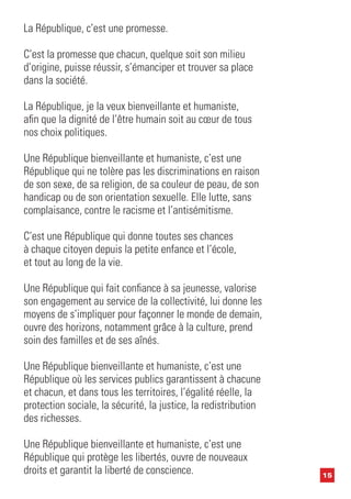 15
La République, c’est une promesse.
C’est la promesse que chacun, quelque soit son milieu
d’origine, puisse réussir, s’émanciper et trouver sa place
dans la société.
La République, je la veux bienveillante et humaniste,
afin que la dignité de l’être humain soit au cœur de tous
nos choix politiques.
Une République bienveillante et humaniste, c’est une
République qui ne tolère pas les discriminations en raison
de son sexe, de sa religion, de sa couleur de peau, de son
handicap ou de son orientation sexuelle. Elle lutte, sans
complaisance, contre le racisme et l’antisémitisme.
C’est une République qui donne toutes ses chances
à chaque citoyen depuis la petite enfance et l’école,
et tout au long de la vie.
Une République qui fait confiance à sa jeunesse, valorise
son engagement au service de la collectivité, lui donne les
moyens de s’impliquer pour façonner le monde de demain,
ouvre des horizons, notamment grâce à la culture, prend
soin des familles et de ses aînés.
Une République bienveillante et humaniste, c’est une
République où les services publics garantissent à chacune
et chacun, et dans tous les territoires, l’égalité réelle, la
protection sociale, la sécurité, la justice, la redistribution
des richesses.
Une République bienveillante et humaniste, c’est une
République qui protège les libertés, ouvre de nouveaux
droits et garantit la liberté de conscience.
 