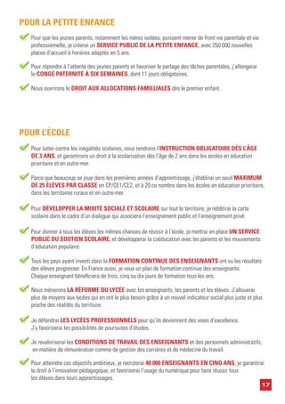 17
Nous ouvrirons le DROIT AUX ALLOCATIONS FAMILLIALES dès le premier enfant.
Pour lutter contre les inégalités scolaires, nous rendrons l’INSTRUCTION OBLIGATOIRE DÈS L’ÂGE
DE 3 ANS, et garantirons un droit à la scolarisation dès l’âge de 2 ans dans les écoles en éducation
prioritaire et en outre-mer.
POUR L’ÉCOLE
Parce que beaucoup se joue dans les premières années d’apprentissage, j’établirai un seuil MAXIMUM
DE 25 ÉLÈVES PAR CLASSE en CP/CE1/CE2, et à 20 ce nombre dans les écoles en éducation prioritaire,
dans les territoires ruraux et en outre-mer.
Pour DÉVELOPPER LA MIXITÉ SOCIALE ET SCOLAIRE sur tout le territoire, je rebâtirai la carte
scolaire dans le cadre d’un dialogue qui associera l’enseignement public et l’enseignement privé.
Pour donner à tous les élèves les mêmes chances de réussir à l’école, je mettrai en place UN SERVICE
PUBLIC DU SOUTIEN SCOLAIRE, et développerai la coéducation avec les parents et les mouvements
d’éducation populaire.
Tous les pays ayant investi dans la FORMATION CONTINUE DES ENSEIGNANTS ont vu les résultats
des élèves progresser. En France aussi, je veux un plan de formation continue des enseignants.
Chaque enseignant bénéficiera de trois, cinq ou dix jours de formation tous les ans.
Nous mènerons LA RÉFORME DU LYCÉE avec les enseignants, les parents et les élèves. J’allouerai
plus de moyens aux lycées qui en ont le plus besoin grâce à un nouvel indicateur social plus juste et plus
proche des réalités du territoire.
Je défendrai LES LYCÉES PROFESSIONNELS pour qu’ils deviennent des voies d’excellence.
J’y favoriserai les possibilités de poursuites d’études.
Je revaloriserai les CONDITIONS DE TRAVAIL DES ENSEIGNANTS et des personnels administratifs,
en matière de rémunération comme de gestion des carrières et de médecine du travail.
Pour atteindre ces objectifs ambitieux, je recruterai 40 000 ENSEIGNANTS EN CINQ ANS, je garantirai
le droit à l’innovation pédagogique, et favoriserai l’usage du numérique pour faire réussir tous
les élèves dans leurs apprentissages.
Pour répondre à l’attente des jeunes parents et favoriser le partage des tâches parentales, j’allongerai
le CONGÉ PATERNITÉ À SIX SEMAINES, dont 11 jours obligatoires.
Pour que les jeunes parents, notamment les mères isolées, puissent mener de front vie parentale et vie
professionnelle, je créerai un SERVICE PUBLIC DE LA PETITE ENFANCE, avec 250 000 nouvelles
places d’accueil à horaires adaptés en 5 ans.
POUR LA PETITE ENFANCE
 