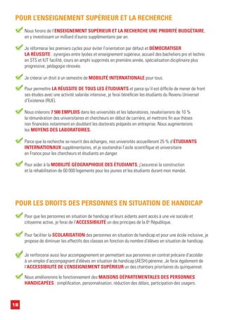18
Nous ferons de l’ENSEIGNEMENT SUPÉRIEUR ET LA RECHERCHE UNE PRIORITÉ BUDGÉTAIRE,
en y investissant un milliard d’euros supplémentaire par an.
POUR L’ENSEIGNEMENT SUPÉRIEUR ET LA RECHERCHE
Pour permettre LA RÉUSSITE DE TOUS LES ÉTUDIANTS et parce qu’il est difficile de mener de front
ses études avec une activité salariée intensive, je ferai bénéficier les étudiants du Revenu Universel
d’Existence (RUE).
Je créerai un droit à un semestre de MOBILITÉ INTERNATIONALE pour tous.
Parce que la recherche se nourrit des échanges, nos universités accueilleront 25 % d’ÉTUDIANTS
INTERNATIONAUX supplémentaires, et je soutiendrai l’asile scientifique et universitaire
en France pour les chercheurs et étudiants en danger.
Pour aider à la MOBILITÉ GÉOGRAPHIQUE DES ÉTUDIANTS, j’assurerai la construction
et la réhabilitation de 60 000 logements pour les jeunes et les étudiants durant mon mandat.
Nous créerons 7 500 EMPLOIS dans les universités et les laboratoires, revaloriserons de 10 %
la rémunération des universitaires et chercheurs en début de carrière, et mettrons fin aux thèses
non financées notamment en doublant les doctorats préparés en entreprise. Nous augmenterons
les MOYENS DES LABORATOIRES.
Je réformerai les premiers cycles pour éviter l’orientation par défaut et DÉMOCRATISER
LA RÉUSSITE : synergies entre lycées et enseignement supérieur, accueil des bacheliers pro et techno
en STS et IUT facilité, cours en amphi supprimés en première année, spécialisation diciplinaire plus
progressive, pédagogie rénovée.
Pour que les personnes en situation de handicap et leurs aidants aient accès à une vie sociale et
citoyenne active, je ferai de l’ACCESSIBILITÉ un des principes de la 6e
République.
POUR LES DROITS DES PERSONNES EN SITUATION DE HANDICAP
Pour faciliter la SCOLARISATION des personnes en situation de handicap et pour une école inclusive, je
propose de diminuer les effectifs des classes en fonction du nombre d’élèves en situation de handicap.
Je renforcerai aussi leur accompagnement en permettant aux personnes en contrat précaire d’accéder
à un emploi d’accompagnant d’élèves en situation de handicap (AESH) pérenne. Je ferai également de
l’ACCESSIBILITÉ DE L’ENSEIGNEMENT SUPÉRIEUR un des chantiers prioritaires du quinquennat.
Nous améliorerons le fonctionnement des MAISONS DÉPARTEMENTALES DES PERSONNES
HANDICAPÉES : simplification, personnalisation, réduction des délais, participation des usagers.
 