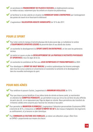 19
Pour lutter contre le manque d’activité physique dès le plus jeune âge, je multiplierai le nombre
d’ÉQUIPEMENTS SPORTIFS LÉGERS de proximité dans et aux abords des écoles.
Je mettrai en œuvre un plan de DÉVELOPPEMENT DE LA PRATIQUE D’ACTIVITÉS PHYSIQUES
ET SPORTIVES à tous les âges de la vie.
POUR LE SPORT
Je soutiendrai le développement du SPORT-SANTÉ EN ENTREPRISE, en lien avec les partenaires
sociaux.
Je soutiendrai la candidature de Paris aux JEUX OLYMPIQUES ET PARALYMPIQUES de 2024.
Pour améliorer le pouvoir d’achat, j’augmenterai le MINIMUM VIEILLESSE de 10 %.
POUR NOS AÎNÉS
Pour que chacun puisse bénéficier d’une même durée de retraite en bonne santé, je maintiendrai
et j’étendrai les COMPTES PÉNIBILITÉ, qui permettent à ceux qui ont eu les carrières les plus difficiles
de partir plus tôt. Je ne repousserai pas l’âge de départ en retraite. Nous permettrons des transferts de
trimestres validés entre conjoints pour favoriser les retraites à taux-plein.
Pour permettre le MAINTIEN À DOMICILE, j’augmenterai l’allocation personnalisée d’autonomie (APA)
à domicile de 30 %, j’instaurerai un CRÉDIT D’IMPÔT DE 50 % des travaux d’adaptation des logements
au vieillissement, et je lancerai un plan domotique.
Pour DIMINUER LA FACTURE DES FAMILLES, je créerai une allocation unique « Bien Vivre
en EHPAD » proportionnée aux moyens de chacun.
Je sacraliserai le FINANCEMENT DE PLACES D’ACCUEIL en établissements sociaux,
ou médico-sociaux, notamment pour les enfants en situation de polyhandicap.
Je faciliterai la vie des salariés en situation de HANDICAP DANS L’ENTREPRISE par l’aménagement
des postes de travail et en favorisant le télétravail.
J’augmenterai l’ALLOCATION ADULTE HANDICAPÉE de 10 % dès 2017.
Pour développer le SPORT DE HAUT NIVEAU, je rendrai systématiques les horaires aménagés
dans tous les cursus scolaires et universitaires et soutiendrai la recherche et le développement
dans les nouvelles technologies du sport.
 