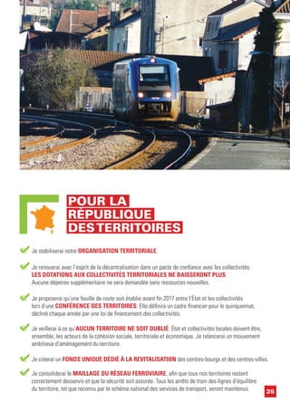 25
Je créerai un FONDS UNIQUE DÉDIÉ À LA REVITALISATION des centres-bourgs et des centres-villes.
Je stabiliserai notre ORGANISATION TERRITORIALE.
Je renouerai avec l’esprit de la décentralisation dans un pacte de confiance avec les collectivités.
LES DOTATIONS AUX COLLECTIVITÉS TERRITORIALES NE BAISSERONT PLUS.
Aucune dépense supplémentaire ne sera demandée sans ressources nouvelles.
Je proposerai qu’une feuille de route soit établie avant fin 2017 entre l’État et les collectivités
lors d’une CONFÉRENCE DES TERRITOIRES. Elle définira un cadre financier pour le quinquennat,
décliné chaque année par une loi de financement des collectivités.
Je veillerai à ce qu’AUCUN TERRITOIRE NE SOIT OUBLIÉ. État et collectivités locales doivent être,
ensemble, les acteurs de la cohésion sociale, territoriale et économique. Je relancerai un mouvement
ambitieux d’aménagement du territoire.
Je consoliderai le MAILLAGE DU RÉSEAU FERROVIAIRE, afin que tous nos territoires restent
correctement desservis et que la sécurité soit assurée. Tous les arrêts de train des lignes d’équilibre
du territoire, tel que reconnu par le schéma national des services de transport, seront maintenus.
POUR LA
RÉPUBLIQUE
DESTERRITOIRES
 