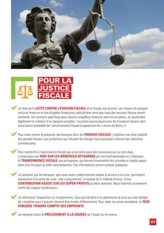 27
Pour lutter contre la présence des banques dans les PARADIS FISCAUX, j’établirai une liste crédible
des paradis fiscaux. Les juridictions qui refusent de changer leurs pratiques subiront des sanctions
commerciales.
Je ferai de la LUTTE CONTRE L’ÉVASION FISCALE et la fraude une priorité. Les moyens du parquet
national financier et des brigades financières spécialisées ainsi que ceux des services fiscaux seront
renforcés. Un concours spécifique pour devenir enquêteur financier sera mis en place. Je soutiendrai
également la création d’un parquet européen. La justice pourra poursuivre les fraudeurs fiscaux sans
autorisation préalable de l’administration fiscale (suppression du « verrou de Bercy »).
Pour mettre fin à l’optimisation fiscale qui prive notre pays des ressources qui lui sont dues,
j’instaurerai une TAXE SUR LES BÉNÉFICES DÉTOURNÉS par les multinationales et j’imposerai
la TRANSPARENCE FISCALE aux entreprises, qui devront transmettre les activités et impôts payés
dans tous les pays où elles sont présentes. Ces informations seront rendues publiques.
Je réformerai l’imposition sur le patrimoine. Ceux qui héritent d’un patrimoine et ceux qui sont obligés
de s’endetter pour l’acquérir doivent être traités différemment. Pour aider les primo-accédants, la TAXE
FONCIÈRE TIENDRA COMPTE DES EMPRUNTS.
Je mènerai à bien le PRÉLÈVEMENT À LA SOURCE de l’impôt sur le revenu.
Je souhaite que les banques, que nous avons collectivement aidées à survivre à la crise, participent
activement à la sortie de crise : elle s’acquitteront, à hauteur de 5 millards d’euros, d’une
CONTRIBUTION ASSISE SUR LES SUPER-PROFITS qu’elles réalisent. Nous lutterons activement
contre les risques systémiques.
POUR LA
JUSTICE
FISCALE
 